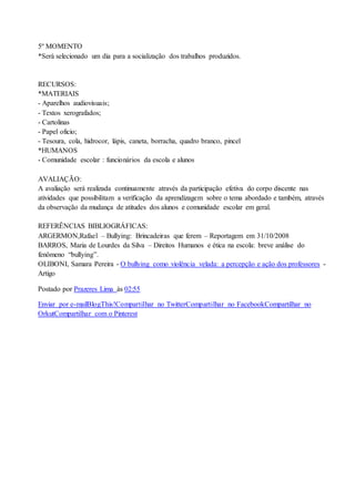 5º MOMENTO 
*Será selecionado um dia para a socialização dos trabalhos produzidos. 
RECURSOS: 
*MATERIAIS 
- Aparelhos audiovisuais; 
- Textos xerografados; 
- Cartolinas 
- Papel oficio; 
- Tesoura, cola, hidrocor, lápis, caneta, borracha, quadro branco, pincel 
*HUMANOS 
- Comunidade escolar : funcionários da escola e alunos 
AVALIAÇÃO: 
A avaliação será realizada continuamente através da participação efetiva do corpo discente nas 
atividades que possibilitam a verificação da aprendizagem sobre o tema abordado e também, através 
da observação da mudança de atitudes dos alunos e comunidade escolar em geral. 
REFERÊNCIAS BIBLIOGRÁFICAS: 
ARGERMON,Rafael – Bullying: Brincadeiras que ferem – Reportagem em 31/10/2008 
BARROS, Maria de Lourdes da Silva – Direitos Humanos e ética na escola: breve análise do 
fenômeno “bullying”. 
OLIBONI, Samara Pereira - O bullying como violência velada: a percepção e ação dos professores - 
Artigo 
Postado por Prazeres Lima às 02:55 
Enviar por e-mailBlogThis!Compartilhar no TwitterCompartilhar no FacebookCompartilhar no 
OrkutCompartilhar com o Pinterest 
