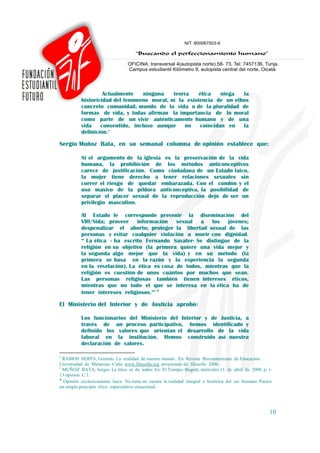 Actualmente    ninguna   teoría    ética   niega  la
          historicidad del fenómeno moral, ni la existencia de un ethos
          concreto comunidad, mundo de la vida o de la pluralidad de
          formas de vida, y todas afirman la importancia de lo moral
          como parte de un vivir auténticamente humano y de una
          vida    consentido, incluso aunque    no    coincidan en   la
          definición.2

Sergio Muñoz Bata, en su semanal columna de opinión establece que:

          Si el argumento de la iglesia es la preservación de la vida
          humana, la prohibición de los métodos anticonceptivos
          carece de justificación. Como ciudadana de un Estado laico,
          la mujer tiene derecho a tener relaciones sexuales sin
          correr el riesgo de quedar embarazada. Con el condón y el
          uso masivo de la píldora anticonceptiva, la posibilidad de
          separar el placer sexual de la reproducción dejó de ser un
          privilegio masculino.

          Al Estado le corresponde prevenir la diseminación del
          VIH/Sida; proveer información sexual a los jóvenes;
          despenalizar el aborto; proteger la libertad sexual de las
          personas y evitar cualquier violación a morir con dignidad.
          “ La ética - ha escrito Fernando Savater- Se distingue de la
          religión en su objetivo (la primera quiere una vida mejor y
          la segunda algo mejor que la vida) y en su método (la
          primera se basa en la razón y la experiencia la segunda
          en la revelación). La ética es cosa de todos, mientras que la
          religión es cuestión de unos cuántos por muchos que sean.
          Las personas religiosas también tienen intereses éticos,
          mientras que no todo el que se interesa en la ética ha de
          tener intereses religiosos.”3 ♦

El Ministerio del Interior y de Justicia aprobó:

          Los funcionarios del Ministerio del Interior y de Justicia, a
          través de un proceso participativo, hemos identificado y
          definido los valores que orientan el desarrollo de la vida
          laboral en la institución. Hemos construido así nuestra
          declaración de valores.

2
  RAMOS SERPA, Gerardo. La realidad de nuestro mundo. En: Revista Iberoamericana de Educación.
Universidad de Matanzas- Cuba. www.filosofia.org proyectado de filosofía 2006.
3
  MUÑOZ BATA, Sergio. La ética es de todos. En: El Tiempo. Bogotá, miércoles 11 de abril de 2008. p. 1-
13 opinión. C.1.
♦
  Opinión exclusivamente laica. No tiene en cuenta la realidad integral e histórica del ser humano. Parece
un simple principio ético especulativo situacional.




                                                                                                        10
 