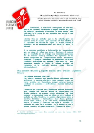 Ciertamente, a todo valor corresponde un antivalor,
          pues si no carecería del sentido el propio término de valor,
          sin embargo, atendiendo al principio de justo medio, todo
          valor está en el centro de sus antípodas por exceso o por
          defecto. Ej., la

          valentía tiene      su antivalor que es la cobardía pero su
          extremo sería       la osadía, y por supuesto, el libre albedrío o
          la capacidad        de elección del sujeto es lo que connota lo
          especifico de       su naturaleza como ser social, es decir, la
          libertad.

          Si se pretende contribuir a la formación de un estudiante
          que sea capaz de realizar sus tareas y funciones de manera
          que el resultado de su trabajo sea irrebatible, que pueda
          oír de manera atenta y cuidadosa las opiniones de los
          demás, asegurando un comportamiento cortés, respetuoso,
          esmerado y ejemplar, asumiendo las dificultades con actitud
          resolutiva, procurando las mejores     soluciones; es    muy
          importante cuando se habla de valores precisar su
          contenido,    de lo   contrario   pueden    surgir   diversas
          interpretaciones.6

Para concluir este punto y, dejando muchos otros artículos y opiniones
frescas:
          Los valores humanos ¿Qué son?
          Los valores humanos son aquellos bienes universales que
          pertenecen a nuestra naturaleza como persona y que, en
          cierto sentido, nos humanizan, porque mejoran nuestra
          condición de personas y perfeccionan  nuestra naturaleza
          humana.

          La libertad nos capacita para ennoblecer nuestra existencia,
          pero también nos pone en peligro de empobrecerla. Las
          demás criaturas no acceden a esta disyuntiva. Un gato
          siempre se comportará como un felino, no será culpado o
          alabado por ello. Nosotros, en cambio, si prestamos oídos a
          nuestros instintos e inclinaciones más bajas, podemos
          actuar como bestias, y de este modo, deshumanizarnos.
          Boecio, el filósofo y cortesano del siglo V , escribió: “Él
          sobresale del resto de la creación en la medida en que él
          mismo reconoce su propia naturaleza, y cuando lo olvida,

6
  GARCIA GÚZMAN, José              Maria.   Una   necesidad   de   todos   los   tiempos.   ISPM   2007.
www.proel.org/artículos/lectura.




                                                                                                     12
 