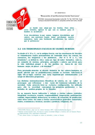 se hunde más abajo que las bestias. Para otros
          seres vivientes, ignorar lo que son es natural; para el
          hombre es un defecto”.

          Si no descubrimos lo que somos, tampoco descubrimos qué
          valores nos convienen. Cuanto mejor percibamos nuestra
          naturaleza, tanto más fácilmente percibiremos los valores
          que le pertenecen.7



3.2 LAS TRADICIONALES ESCUELAS DE VALORES HUMANOS

Ya desde el S. VI a. C., en la antigua Grecia, con las enseñanzas de Sócrates
se vislumbraron cuatro pensamientos de contenido ético: los cínicos, los
cirenaicos, los megáricos y los platónicos. Por el S. IV a. C., con
Aristóteles♦, se definió la ética como un tipo de saber formativo, esto es,
un conjunto de normas, principios, preceptos y valores que sirven para
la vida individual, grupal y de los pueblos en busca de un vivir
humano mejor, de placer y de felicidad.♦♦

Pero, prestando atención al devenir histórico de los valores humanos, se
puede advertir que su profundización y estudio es reciente. Sólo hasta el
siglo XIX se logra rastrear una seria inquietud por sistematizarlos y el
surgir de diferentes propuestas.

Las distintas sistematizaciones filosóficas de valores, en su saber se
preocupan por reflexionar y dar razón del fenómeno valorativo de la
sociedad. Cada proyecto tiene su exclusiva configuración, ha utilizado
para ello la severidad conceptual, los prejuicios pertinentes y los
métodos de análisis propios de la filosofía.

En su mayoría hacen indicación y énfasis a ciertos valores centrales:
integridad, excelencia, respeto, responsabilidad, cooperación, participación,
cuidado, imparcialidad, democracia, lo erótico, de actuación, de producción,
entre otros varios. Así como a ciertas características generales: sensoriales,
vitales, económicos y técnicos, sociales y jurídicos, religiosos, etc.


7
 WILLIAMS, Thomas. ¿Qué son los valores humanos. 2007. <www.alcohinfasmate.org.mx.
♦
  Opinión exclusivamente laica. No tiene en cuenta la realidad integral e histórica del ser humano. Parece
un simple principio ético especulativo situacional.
♦♦
   Son valores lícitos. Lo irregular es cómo se entienden y cómo se buscan.




                                                                                                        13
 