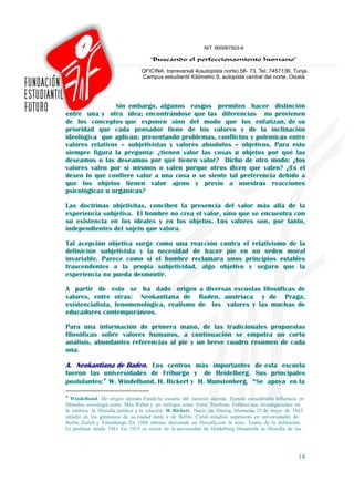 Sin embargo, algunos rasgos permiten hacer distinción
entre una y otra idea; encontrándose que las diferencias no provienen
de los conceptos que exponen sino del modo que los enfatizan, de su
prioridad que cada pensador tiene de los valores y de la inclinación
ideológica que aplican; presentando problemas, conflictos y polémicas entre
valores relativos – subjetivistas y valores absolutos – objetivos. Para esto
siempre figura la pregunta: ¿tienen valor las cosas u objetos por qué las
deseamos o las deseamos por qué tienen valor? Dicho de otro modo: ¿los
valores valen por sí mismos o valen porque otros dicen que valen? ¿Es el
deseo lo que confiere valor a una cosa o se siente tal preferencia debido a
que los objetos tienen valor ajeno y previo a nuestras reacciones
psicológicas u orgánicas?

Las doctrinas objetivitas, conciben la presencia del valor más allá de la
experiencia subjetiva. El hombre no crea el valor, sino que se encuentra con
su existencia en los ideales y en los objetos. Los valores son, por tanto,
independientes del sujeto que valora.

Tal acepción objetiva surge como una reacción contra el relativismo de la
definición subjetivista y la necesidad de hacer pie en un orden moral
invariable. Parece como si el hombre reclamara unos principios estables
trascendentes a la propia subjetividad, algo objetivo y seguro que la
experiencia no pueda desmentir.

A partir de esto se ha dado origen a diversas escuelas filosóficas de
valores, entre otras: Neokantiana de Baden, austriaca y de Praga,
existencialista, fenomenológica, realismo de los valores y las muchas de
educadores contemporáneos.

Para una información de primera mano, de las tradicionales propuestas
filosóficas sobre valores humanos, a continuación se empotra un corto
análisis, abundantes referencias al pie y un breve cuadro resumen de cada
una.

A. Neokantiana de Baden. Los centros más importantes de esta escuela
fueron las universidades de Friburgo y de Heidelberg. Sus principales
postulantes:♦ W. Windelband, H. Rickert y H. Munstenberg. “Se apoya en la
♦
   Windelband. De origen alemán. Fundó la escuela del suroeste alemán. Ejerció considerable influencia en
filósofos, sociólogos como Max Weber y en teólogos como Ernst Troeltsen. Enfatizó sus investigaciones en
la estética, la filosofía jurídica y la relación. H. Richert. Nació en Danzig, Alemania, 25 de mayo de 1863.
estudio en los gimnasios de su ciudad natal y de Berlín. Cursó estudios superiores en universidades de
Berlín, Zurich y Estrasburgo. En 1888 obtiene doctorado en filosofía con la tesis: Teoría de la definición.
Es profesor desde 1881. En 1915 es rector de la universidad de Heidelberg. Desarrolla la filosofía de los




                                                                                                         14
 