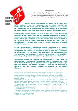 postura ética Kantiana que se expone en la crítica de la
razón práctica”8. Los tres postulados de la razón práctica que
fundamentan la vida moral son: “La libertad o autonomía del hombre,
la consideración de la inmortalidad del alma humana y la necesidad
de un ser perfecto como Dios, que otorga al hombre la felicidad plena.”9

Confrontando los tres autores de esta escuela se ve que Windelband,
siguiendo a Max Weber parte de una postura sociologista en donde la
sociedad es más importante que la persona. “Para él la persona será
valiosa hasta que incorpore a ella los valores que tienen realidad en
si. Al llevar esto al campo educativo, el énfasis se podrá en la
metodología", 10 y lo importante sería el método para que la persona
asimile los valores.

Rickert, asume postura psicologista, esto es, “prioridad a la persona
respecto de la sociedad. También le interesa la historia porque en ella
se imprimen los valores y la sensibilidad que se unen en la conciencia
de la persona”11. Si se aplica este concepto a un enfoque educativo,
“Se preocupa por estimular el proceso de reflexión y de análisis, y
buscará que la persona reconozca lo que tiene en su conciencia.”12

Munstenberg también se orienta al psicologismo♦♦ “pero con un
planteamiento trascendental, proponiendo valores absolutos que están
en la realidad divina; y las personas desde su posición valoran lo que
descubren siendo los valores relativos.”13 Pero, en la educación es
necesario que los valores relativos se asemejen a los valores
absolutos.

valores iniciada en Windelband pero fundamentada en la filosofía y la metafísica. Su pensamiento se
emparenta con Fichfe, Euken, Dilthey, Husserl y Meinong. Munstenberg. Nace en Dantzig, Alemania.
Estudió psicología en Ginebra y Leipzig; filosofía en Friburgo. 1882 funda el Instituto de
psicología experimental de Harvard. Escribe numerosas obras como psicólogo. Constituyó su
cuadro de valores.
8
   GUTÍERREZ SÁENZ, Raúl. Historia de las doctrinas filosóficas. Citado por LÓPEZ DE
LLERGO, María Teresa. Valores, valoraciones y virtudes. México: Continental. 2000. p. 46.
9
  LÓPEZ DE LLERGO, María T. Valores, valoraciones y virtudes. México: Continental. 2000. p. 56.
10
    DICCIONARIO DE LASCIENCIAS DE LA EDUCACIÓN. Citado por LÓPEZ DE
LLERGO, Op. Cit., p. 68.
11
   LÓPEZ DE LLERGO, Op. Cit., p. 71
12
   GUTIÉRREZ SÁENZ. Op. Cit., p. 46.
♦♦
    Tendencia a considerar los temas estéticos, éticos, lógicos u ontológicos desde el punto de
vista de la psicología, de modo que confunde el orden de las ideas con el de su validez. Muy
difundido en los filósofos idealistas.
13
   LÓPEZ LLERGO. Op. Cit., p.80.



                                                                                                15
 