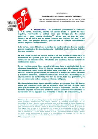 C. Existencialista. Los principales precursores♦ F. Nietzsche
y J. P. Sartre. Nietzsche, aborda los valores desde el punto de vista
negativo, reprobando la actitud ética que divulgue una ley moral
universal y unos valores absolutos.♦♦ Afirma que un tipo de súper
hombre es el único que se puede colocar por encima del bien y del
mal. Creó sus propios valores, que cada día la escuela existencialista
intenta imponer universalmente.

J. P. Sartre, como filósofo es la médula de existencialismo. Con su espíritu
precoz, imaginativo, de gran inteligencia y habilidad, desde niño, fue dado ha
inventar fantasías.

En sus varios escritos se nota la ausencia de una mirada de amor hacia la
humanidad; no aparece para nada el perfume de una hermosa flor o la
sonrisa de un inocente niño. Delatando una existencia vacía y carente de
sentimientos nobles.

De su rebelión contra Dios, en radical ateísmo, hace la particularidad de su
sistema existencialista. Para él, Dios no es más que una idea insoportable y
atormentadora contra la que el mundo debe rebelarse si no quiere ser su
esclavo. Sostuvo que el hombre no sería libre si hubiere un orden universal
y de valores absolutos. Desembocando en una moral atea y haciendo para sí
el pensamiento de Dostoievsky: “sí Dios no existe, todo está permitido”, ya
que sin conciencia no hay valores previos que obliguen.

El existencialismo tiene tantos considerandos y se usa para describir tantas
cosas que realmente acaba por no significar algo concreto. Se ojea como
principal postulado que: la existencia precede a la esencia. Esto es, el ser
humano empieza por existir y conforme crece y adquiere conocimientos se
va haciendo en ese algo que está formando él mismo. En consecuencia, el


♦
  Nietzsche. Nace en Brocken, Tubinga Sajona, octubre 15 de 1844. A los quince años pierde a su padre,
pastor evangélico. Friedrich cursa sus estudios primarios en Naumburg; filosofía clásica en las
universidades de Bonn y Leipzig. Profesor de filosofía griega en la universidad de Basilea. Época en que
se recuerda como risueño y prometedor; lo contrasta su conflictiva personalidad de años posteriores. En
1889 tiene aguda crisis de demencia y muere en Weimar, sin haber recuperado la lucidez, el 25 agosto de
1900. Sartre. Nace en Paris el 21 de Junio de 1905 y muere en esa misma ciudad en 1980. A los dos
años de edad queda huérfano de padre. Con su madre y su padrastro, se instala en Rochelle. De 1924 -
1928 es estudiante de La Escuela Normal Superior. De 1929 a 1933 imparte cátedra de filosofía. Después
en Berlín, estudia fenomenología de Husserl y el existencialismo de Heidegger. En 1945 deja la
enseñanza y se dedica redactar sus obras desde el punto de vista ateo.
♦♦
   Genealogía de la moral.




                                                                                                    19
 
