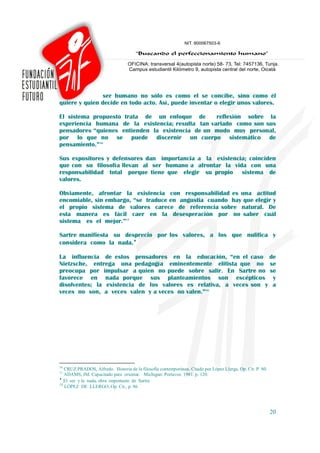 ser humano no sólo es como el se concibe, sino como él
quiere y quien decide en todo acto. Así, puede inventar o elegir unos valores.

El sistema propuesto trata de un enfoque de        reflexión sobre la
experiencia humana de la existencia; resulta tan variado como son sus
pensadores “quienes entienden la existencia de un modo muy personal,
por lo que no se puede discernir un cuerpo sistemático de
pensamiento.”16

Sus expositores y defensores dan importancia a la existencia; coinciden
que con su filosofía llevan al ser humano a afrontar la vida con una
responsabilidad total porque tiene que elegir su propio sistema de
valores.

Obviamente, afrontar la existencia con responsabilidad es una actitud
encomiable, sin embargo, “se traduce en angustia cuando hay que elegir y
el propio sistema de valores carece de referencia sobre natural. De
esta manera es fácil caer en la desesperación por no saber cuál
sistema es el mejor.”17

Sartre manifiesta su desprecio por los valores, a los que nulifica y
considera como la nada.♦

La influencia de estos pensadores en la educación, “en el caso de
Nietzsche, entrega una pedagogía eminentemente elitista que no se
preocupa por impulsar a quien no puede sobre salir. En Sartre no se
favorece en nada porque sus planteamientos son escépticos y
disolventes; la existencia de los valores es relativa, a veces son y a
veces no son, a veces valen y a veces no valen.”18




16
   CRUZ PRADOS, Alfredo. Historia de la filosofía contemporánea. Citado por López Llerga, Op. Cit. P. 80.
17
   ADAMS, JM. Capacitado para orientar. Michigan: Portavoz. 1981. p. 120.
♦
   El ser y la nada, obra importante de Sartre.
18
   LÓPEZ DE LLERGO, Op. Cit., p. 86




                                                                                                            20
 