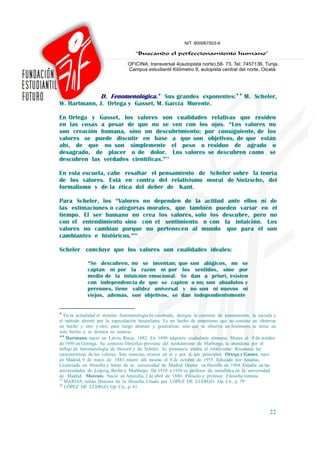 D. Fenomenológica.♦ Sus grandes exponentes:♦♦ M. Scheler,
W. Hartmann, J. Ortega y Gasset, M. García Morente.

En Ortega y Gasset, los valores son cualidades relativas que residen
en las cosas a pesar de que no se ven con los ojos. “Los valores no
son creación humana, sino un descubrimiento; por consiguiente, de los
valores se puede discutir en base a que son objetivos, de que están
ahí, de que no son simplemente el peso o residuo de agrado o
desagrado, de placer o de dolor. Los valores se descubren como se
descubren las verdades científicas.”19

En esta escuela, cabe resaltar el pensamiento de Scheler sobre la teoría
de los valores. Está en contra del relativismo moral de Nietzsche, del
formalismo y de la ética del deber de Kant.

Para Scheler, los “Valores no dependen de la actitud ante ellos ni de
las estimaciones o categorías morales, que también pueden variar en el
tiempo. El ser humano no crea los valores, solo los descubre, pero no
con el entendimiento sino con el sentimiento o con la intuición. Los
valores no cambian porque no pertenecen al mundo que para él son
cambiantes e históricos.”20

Scheler concluye que los valores son cualidades ideales:

             “Se descubren, no se inventan; que son alógicos, no se
             captan ni por la razón ni por los sentidos, sino por
             medio de la intuición emocional. Se dan a priori, existen
             con independencia de que se capten o no; son absolutos y
             perennes, tiene validez universal y no son ni nuevos ni
             viejos, además, son objetivos, se dan independientemente


♦
   En la actualidad el término fenomenología ha cambiado, designa la corriente de pensamiento, la escuela y
el método abierto por la especulación husserliana. Es un hecho de empirismo que no consiste en observar
un hecho y otro y otro, para luego abstraer y generalizar, sino que se observa un fenómeno, se toma un
solo hecho y se destaca su esencia.
♦♦
    Hartmann nació en Latvia, Rusia, 1882. En 1890 adquiere ciudadanía alemana. Muere el 9 de octubre
de 1950 en Gotinga. Su contexto filosófico proviene del neokantismo de Marburgo, la abandona por el
influjo de fenomenología de Husserl y de Scheler. Se pronuncia contra el relativismo. Reconoce las
características de los valores: Son esencias, existen en sí y por sí, son principios. Ortega y Gasset, nace
en Madrid, 9 de mayo de 1883, muere allí mismo el 8 de octubre de 1955. Educado por Jesuitas.
Licenciado en filosofía y letras de la universidad de Madrid. Doctor en filosofía en 1904. Estudia en las
universidades de Leipzig, Berlín y Marburgo. De 1910 a 1936 es profesor de metafísica en la universidad
de Madrid. Morente. Nació en Arjonilla, 2 de abril de 1886. Filósofo y profesor. Filosofía tomista.
19
   MARIAS, Julián. Historia de la filosofía. Citado por LÓPEZ DE LLERGO. Op. Cit., p. 79
20
   LÓPEZ DE LLERGO, Op. Cit., p. 81.




                                                                                                       22
 