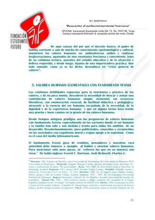 He aquí causas del por qué el docente básico, el padre de
familia corriente o aún de mucho de conocimiento epistemológico y cultural,
mantienen los valores humanos en: ambivalencias sutiles y confusas
tergiversaciones, apartados de una enseñanza fructuosa y conveniente, lejos
de su cotidiana lectura, ausentes del estudio educativo y de la atracción y
belleza requerida; y desde luego, lejanos de una imperecedera práctica. Que
todo sumado, como ya se ha dicho, desemboca en “crisis general de
valores”.



    5. VALORES HUMANOS ELEMENTALES CON FUNDAMENTO TEOXIA
Las continuas debilidades expuestas para la enseñanza y práctica de los
valores, y de no poca monta, descubren la necesidad de buscar y armar una
contribución de valores humanos simple, elemental, sin recovecos
filosóficos, con enumeración esencial, de facilidad didáctica y pedagógica,
atrayente a la esencia del ser humano; recaudada de la necesidad, de la
dignidad y de la experiencia humana; y que en alguna forma haya tenido
una prueba y buen camino en la praxis de los valores humanos.

Desde tiempos antiguos pródigos son los pregoneros de valores humanos
con fundamento Teoxia; especialmente en las naciones donde el ser humano
y la familia han sido y son médula y trama para todos los ámbitos de su
desarrollo. Desafortunadamente, poco publicitados, conocidos y reconocidos
en las sociedades con raquitismo moral y exiguo apego a lo espiritual. Como
es el caso del medio latinoamericano.

El fundamento Teoxia goza de eruditos, pensadores y maestros cuya
autoridad debe tomarse a ejemplo al hablar y enseñar valores humanos.
Para mencionar solo unos pocos, se refieren los que en su mayoría aún
viven.♦ De habla inglesa: Everett F. Harrison, Josh Mcdowell, Charles C.

♦
   Harrison: 1902. Estudios de filosofía y ética Universidad de Washintong, MA Universidad de Princeton, Ph.D
Universidad de Pensilvania. Mcdowell: Abogado Wheaton College, docente del Julián Center, Sn Diego CA.
Autor y conferencista 80 países 700 universidades. Ryrie: 1925, PhD. De Have Ford College y University of
Edinburgh, Scotland. Pentecost: 1915, escritor, Ph.D. Hamden Sydney College. Swindoll: Filosofía, escritor y
director de “Visión para Vivir” en Frisco, Tx. USA. Martínez: 1924, Dr. en lenguas: inglés, francés, alemán,
hebreo, griego y latín de Londón College, Londres. Lacueva: 1911 – 2005. Dr. En Dogmática Universidad
Pontificia de Salamanca. Ropero: Historiador y filósofo. Dr. En filosofía y docente Universidad Sn Anselmo de
Canterbury. Samuel Vila: 1902 – 1992, profesor ciencias y lengua castellana, Dr. Academia de la lengua
Española, fundador revista “el refugio” de España, director de editorial Clie. Diestre: 1946, Licenciatura en ética
y moral de Universidad Andrews - Cataluña, Dr. Parasicología, nutrición y salud mental, prevención de tóxicos
(tabaco, alcohol, drogas) el estrés y la depresión. Vila E.: 1944, economista, master en derecho tributario, Dr. En




                                                                                                               26
 