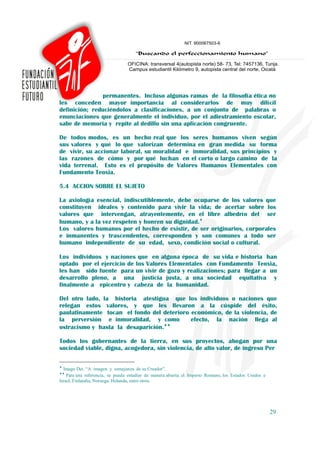 permanentes. Incluso algunas ramas de la filosofía ética no
les conceden mayor importancia al considerarlos de muy difícil
definición; reduciéndolos a clasificaciones, a un conjunto de palabras o
enunciaciones que generalmente el individuo, por el adiestramiento escolar,
sabe de memoria y repite al dedillo sin una aplicación congruente.

De todos modos, es un hecho real que los seres humanos viven según
sus valores y qué lo que valorizan determina en gran medida su forma
de vivir, su accionar laboral, su moralidad e inmoralidad, sus principios y
las razones de cómo y por qué luchan en el corto o largo camino de la
vida terrenal. Esto es el propósito de Valores Humanos Elementales con
Fundamento Teoxia.

5.4 ACCION SOBRE EL SUJETO

La axiología esencial, indiscutiblemente, debe ocuparse de los valores que
constituyen ideales y contenido para vivir la vida; de acertar sobre los
valores que intervengan, atrayentemente, en el libre albedrío del ser
humano, y a la vez respeten y honren su dignidad.♦
Los valores humanos por el hecho de existir, de ser originarios, corporales
e inmanentes y trascendentes, corresponden y son comunes a todo ser
humano independiente de su edad, sexo, condición social o cultural.

Los individuos y naciones que en alguna época de su vida e historia han
optado por el ejercicio de los Valores Elementales con Fundamento Teoxia,
les han sido fuente para un vivir de gozo y realizaciones; para llegar a un
desarrollo pleno, a una justicia justa, a una sociedad equitativa y
finalmente a epicentro y cabeza de la humanidad.

Del otro lado, la historia atestigua que los individuos o naciones que
relegan estos valores, y que les llevaron a la cúspide del éxito,
paulatinamente tocan el fondo del deterioro económico, de la violencia, de
la perversión e inmoralidad, y como         efecto, la nación llega al
ostracismo y hasta la desaparición.♦♦

Todos los gobernantes de la tierra, en sus proyectos, abogan por una
sociedad viable, digna, acogedora, sin violencia, de alto valor, de ingreso Per

♦
  Imago Dei. “A imagen y semejanza de su Creador”.
♦♦
    Para una referencia, se pueda estudiar de manera abierta: el Imperio Romano, los Estados Unidos e
Israel, Finlandia, Noruega, Holanda, entre otros.




                                                                                                        29
 