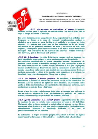 5.5.5 Eje: un amor no centrado en si mismo. La especie
humana es una, pero el egoísmo, el individualismo y el buscar cada uno lo
suyo la ahoga, la asfixia, la destruye.

Los seres humanos desde sus primeros días, no pudieron vivir aislados; muy
temprano se dieron a la tarea de construir conglomerados sociales o
ciudades para apoyarse, para facilitarse el cuidado y prestarse servicios
mutuos. Es forzoso que cada uno de los individuos no ha de pensar
únicamente en su personal bienestar; en todo, y en cuanto de cada uno
dependa, corresponde preocuparse haciendo a los demás lo que quiera que
le hagan. Por convicción, ha de expresar una acción e interés benéfico y
sin barreras, por el bienestar del prójimo.

5.5.6 Eje: la humildad. Un óxido de jactancia emerge en el ser humano. La
falsa humildad e hipocresía es el obrar contaminante que lo apabulla.
Una auténtica humildad solo se podrá presentar cuando es producto de
genuino amor; cuando el individuo no tenga más alto concepto de sí que el
que debe tener; cuando no se crea o sienta ni menos ni más que su prójimo;
cuando sin fanfarronear desarrolle su saber y capacidades al servicio de los
demás; cuando en cada uno de sus movimientos y acciones piense de sí con
cordura, prudencia y estime a los demás como superiores a sí mismo. La
humildad rinde expresivo respeto a Dios y a su prójimo.

5.5.7 Eje: limpieza o pureza personal. El libertinaje, el hedonismo, el
utilitarismo y propuestas filosóficas parecidas, en el estado actual del ser
humano y por su carácter de agitar los bajos instintos, se presentan como
anillo al dedo; recibiéndolos e involucrándolos sin minúsculo esfuerzo, para
contaminar su vida de dolor y lágrimas.

Desde el uso de razón, cada humano debe saber y entender que vale por lo
que es; que su dignidad le exige perfeccionarse y preferir, en todo su
camino, una vida integral que le llene de auténtica felicidad.

5.5.8 Eje: la autonomía o el control propio. Argumentaciones de sobra
ha recibido lo que se rotula como autonomía personal o del individuo.
Muchas de ellas invitan a conducirse eximiéndose de pensar en caer bien o
complacer a los demás, o a vivir por sus leyes personales. Invitaciones que
cómodamente agasajan el libertinaje haciendo a un lado el
perfeccionamiento del ser humano.

La autonomía o mejor, el control propio para actuar o decidir, de alguna
manera contrae lazos con el libre albedrío – con la libertad -, haciéndose



                                                                         33
 