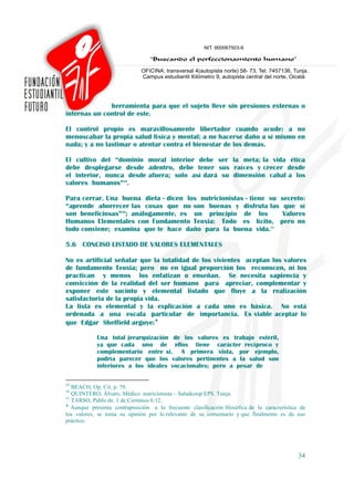 herramienta para que el sujeto lleve sin presiones externas o
internas un control de este.

El control propio es maravillosamente libertador cuando acude: a no
menoscabar la propia salud física y mental; a no hacerse daño a sí mismo en
nada; y a no lastimar o atentar contra el bienestar de los demás.

El cultivo del “dominio moral interior debe ser la meta; la vida ética
debe desplegarse desde adentro, debe tener sus raíces y crecer desde
el interior, nunca desde afuera; solo así dará su dimensión cabal a los
valores humanos”29.

Para cerrar. Una buena dieta - dicen los nutricionistas - tiene su secreto:
“aprende aborrecer las cosas que no son buenas y disfruta las que sí
son beneficiosas”30; análogamente, es un principio de los           Valores
Humanos Elementales con Fundamento Teoxia: Todo es lícito, pero no
todo conviene; examina que te hace daño para la buena vida.31

5.6 CONCISO LISTADO DE VALORES ELEMENTALES

No es artificial señalar que la totalidad de los vivientes aceptan los valores
de fundamento Teoxia; pero no en igual proporción los reconocen, ni los
practican y menos los enfatizan o enseñan. Se necesita sapiencia y
convicción de la realidad del ser humano para apreciar, complementar y
exponer este sucinto y elemental listado que fluye a la realización
satisfactoria de la propia vida.
La lista es elemental y la explicación a cada uno es básica. No está
ordenada a una escala particular de importancia. Es viable aceptar lo
que Edgar Sheffield arguye:♦

            Una total jerarquización de los valores es trabajo estéril,
            ya que cada uno de ellos tiene carácter recíproco y
            complementario entre si. A primera vista, por ejemplo,
            podría parecer que los valores pertinentes a la salud son
            inferiores a los ideales vocacionales; pero a pesar de

29
   BEACH, Op. Cit. p. 79.
30
   QUINTERO, Álvaro, Médico nutricionista – Saludcoop EPS. Tunja.
31
   TARSO, Pablo de. 1 de Corintios 6:12.
♦
   Aunque presenta contraposición a la frecuente clasificación filosófica de la característica de
los valores, se toma su opinión por lo relevante de su comentario y que finalmente es de uso
práctico.




                                                                                              34
 