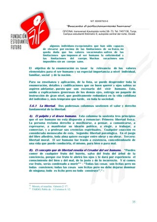 algunos individuos excepcionales que han sido capaces
               de elevarse por encima de las limitaciones de su físico, no
               queda duda que los valores vocacionales sufren de las
               limitaciones que imponen al ser humano la enfermedad y
               las limitaciones del cuerpo. Muchas vocaciones son
               imposibles sin un cuerpo sano.

El objetivo de la enumeración es tasar la relevancia de los valores
elementales para el ser humano y su especial importancia a nivel individual,
familiar, social y de la nación.

Para su enseñanza y aplicación, de la lista, se puede desprender toda la
enumeración, detalles y codificaciones que en buen querer y ojos sabios se
aspiren adelantar, puesto que son escenario del vivir humano. Esto,
unido a explicaciones generosas de los demás ejes, entrega un paquete de
instrucción de gran nivel, que positivamente redundará en la vida cotidiana
del individuo y, más temprano que tarde, en toda la sociedad.

5.6.1 La libertad. Dos poderosas columnas sostienen el valor y derecho
fundamental de la libertad:

A). El pálpito y el deseo humano. Esta columna la sustenta tres principios
que el ser humano no está dispuesto a renunciar: Primero: libertad física.
La persona reclama derecho a movilizarse, a pensar, a comunicarse, a
expresarse, a manifestar su ideario político, a elegir, a trabajar, a
comerciar, y a profesar sus creencias espirituales. Cualquier coacción es
considerada menoscabo de esta. Segundo: libertad psicológica. En el juego
del libre albedrío, toda alma quiere escoger entre obrar y no obrar. Tercero:
libertad moral. El ser humano fue traído a existencia, concediéndosele de
una vida que puede conducirla, él mismo, para bien o para mal.

B). El concepto que de libertad enseña el Creador del ser humano. “Puedes
comer de cualquier fruto del huerto, salvo del fruto del árbol de la
conciencia, porque ese fruto te abrirá los ojos y te dará por experiencia el
conocimiento del bien y del mal, de lo justo y de lo incorrecto. Y si comes
ese fruto, serás condenado a morir”32 - “Todas las cosas son lícitas pero no
todas convienen; todas las cosas son lícitas pero no debe dejarse dominar
de ninguna; todo es lícito pero no todo construye”.33 -



32
     Moisés, el israelita. Génesis 2: 17.
33
     TARSO, Pablo de. 1 Corintios 6: 12.



                                                                             35
 