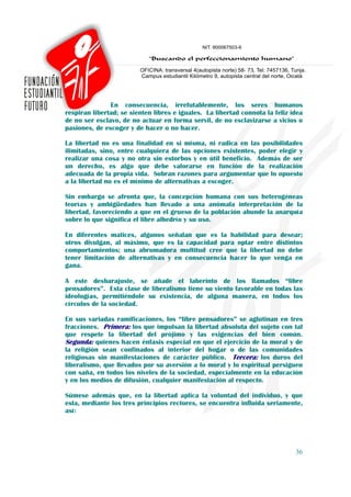 En consecuencia, irrefutablemente, los seres humanos
respiran libertad; se sienten libres e iguales. La libertad connota la feliz idea
de no ser esclavo, de no actuar en forma servil, de no esclavizarse a vicios o
pasiones, de escoger y de hacer o no hacer.

La libertad no es una finalidad en si misma, ni radica en las posibilidades
ilimitadas, sino, entre cualquiera de las opciones existentes, poder elegir y
realizar una cosa y no otra sin estorbos y en útil beneficio. Además de ser
un derecho, es algo que debe valorarse en función de la realización
adecuada de la propia vida. Sobran razones para argumentar que lo opuesto
a la libertad no es el mínimo de alternativas a escoger.

Sin embargo se afronta que, la concepción humana con sus heterogéneas
teorías y ambigüedades han llevado a una anómala interpretación de la
libertad, favoreciendo a que en el grueso de la población abunde la anarquía
sobre lo que significa el libre albedrío y su uso.

En diferentes matices, algunos señalan que es la habilidad para desear;
otros divulgan, al máximo, que es la capacidad para optar entre distintos
comportamientos; una abrumadora multitud cree que la libertad no debe
tener limitación de alternativas y en consecuencia hacer lo que venga en
gana.

A este desbarajuste, se añade el laberinto de los llamados “libre
pensadores”. Esta clase de liberalismo tiene su viento favorable en todas las
ideologías, permitiéndole su existencia, de alguna manera, en todos los
círculos de la sociedad.

En sus variadas ramificaciones, los “libre pensadores” se aglutinan en tres
fracciones. Primera: los que impulsan la libertad absoluta del sujeto con tal
que respete la libertad del prójimo y las exigencias del bien común.
Segunda: quienes hacen énfasis especial en que el ejercicio de la moral y de
la religión sean confinados al interior del hogar o de las comunidades
religiosas sin manifestaciones de carácter público. Tercera: los duros del
liberalismo, que llevados por su aversión a lo moral y lo espiritual persiguen
con saña, en todos los niveles de la sociedad, especialmente en la educación
y en los medios de difusión, cualquier manifestación al respecto.

Súmese además que, en la libertad aplica la voluntad del individuo, y que
esta, mediante los tres principios rectores, se encuentra influida seriamente,
así:




                                                                              36
 