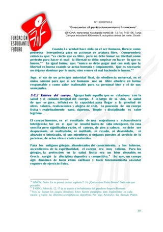 Cuando La Verdad hace nido en el ser humano, florece como
poderosa herramienta para su accionar de criatura libre. Comprenderá
entonces que: “es cierto que es libre, pero no debe tomar su libertad como
pretexto para hacer el mal; la libertad se debe emplear en hacer lo que es
bueno.”34 En igual forma, que: “nunca se debe pagar mal con mal; que la
libertad es buena cuando se actúa honrada y limpiamente. Qué es necesario
no dejarse dominar por lo malo, sino vencer el mal haciendo lo bueno.”35

Aquí, el eje de un principio autoridad final, de obediencia universal, es el
único camino para que el ser humano use su libre albedrío en forma
responsable y como valor inalienable para su personal bien y el de sus
semejantes.

5.6.2 Valores del cuerpo. Agrupa todo aquello que se relaciona con la
salud y el cuidado integral del cuerpo. A lo largo de la vida, la salud
de que se goce, influirá en la capacidad para llegar a la plenitud de
otros valores, realizaciones y alegría de vivir. La posesión de un cuerpo
física y espiritualmente sano, vigoroso, limpio y disciplinado es valor
legítimo.

El cuerpo humano, es el resultado de una majestuosa y extraordinaria
Inteligencia; fue en él que se insufló hálito de vida inteligente. En esta
sencilla pero significativa razón, el cuerpo, de pies a cabeza: no debe ser
despreciado, ni maltratado, ni mutilado, ni rayado, ni descuidado, ni
abuzado o intoxicado, ni sus miembros u órganos puestos al servicio de lo
perverso, de actos viles o contra naturales.

Para los antiguos griegos, abanderados del conocimiento, y los hebreos,
ascendientes de la espiritualidad, el cuerpo era muy valioso. Para los
griegos, la perfección en la salud física era un bien deseable; en
Grecia surgió la disciplina deportiva y competitiva.♦ Así que, un cuerpo
ágil, dinámico de buen ritmo cardiaco y buen funcionamiento vascular
requiere de ejercicio físico.




34
   SIMÓN, Pedro. En su primer escrito, capítulo 2: 16. ¿Qué era este Pedro Simón? Nada más que
pescador.
35
   TARSO, Pablo de. 12: 17 de su escrito a los habitantes del grandioso Imperio Romano.
♦
   Hoy se llaman los juegos olímpicos. Estos fueron paradigma para implementar en cada
nación y región las diferentes competencias deportivas. Por algo Aristocles fue llamado Platón.




                                                                                              39
 