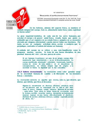 En los hebreos, además del aspecto físico, se mantuvo el
cuidado integral del cuerpo. Esto es, alimentarlo tanto física como espiritual
en buena salud.36

La gran inquietud instintiva, de cada uno de los seres humanos, por
acicalar el cuerpo y de poseer salud física, resalta hasta que punto es
estimable que el ser orgánico en su estado físico y psíquico no se encuentre
afectado por ninguna enfermedad y pueda ejercer todas sus funciones. Por
tanto, su uso en cualquier actividad, obrar, acción o conducta que lo
perjudique, contradice el anhelo del mismo ser humano.

El cuidado del cuerpo no se refiere a una ruin humillación como lo
proponen muchos ascetas. Se trata de una buena disciplina, de una
plenitud honesta del vivir y de una pureza de actos.

        Al ser humano le pertenece ser amo de su propio cuerpo; debe
        mantenerlo bajo sometimiento y no en el desordenamiento. Un
        cuerpo mortificado, afeminado♦, enfermizo, trastornado, famélico,
        esclavo de vicios de toda índole y en el desenfreno de
        concupiscencias, no tributa ningún tipo de alegría a la
        sociedad ni honra la dignidad que le fue concedida.37

5.6.3 Valores recreacionales. La recreación como valor genuino surge
de la necesidad humana de cambio y de liberación de las tensiones
físicas y mentales.

La recreación correcta es aquella que recrea, esto es, que divierte, que
distrae, que deleita, que lleva al descanso.

        Algunos la encontrarán en diversas aficiones artísticas; otros
        en los placeres que se relacionan con la vida al aire libre
        como la pesca, caminar, remar, solearse, disfrutar de un baño
        , entre otros. Para otros, la mejor forma de re-creación será
        la lectura, escribir, escuchar música, interpretar un instrumento
        musical, reposar en una buena silla observando el atardecer,
        disfrutar de un frío y delicioso refresco, cambiar esporádicamente
        de oficio, etc.38



36
    TARSO, Pablo de. Primera Tesalonicenses 5: 23.
♦
   O Mari macho = de características físicas hombrunas – lesbiana.
37
   PURKISER. Op Cit. p. 346.
38
   Ibíd., p. 342.



                                                                             40
 
