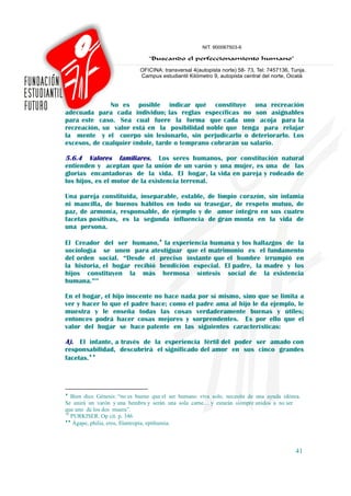 No es posible indicar qué constituye una recreación
adecuada para cada individuo; las reglas específicas no son asignables
para este caso. Sea cual fuere la forma que cada uno acoja para la
recreación, su valor está en la posibilidad noble que tenga para relajar
la mente y el cuerpo sin lesionarlo, sin perjudicarlo o deteriorarlo. Los
excesos, de cualquier índole, tarde o temprano cobrarán su salario.

5.6.4 Valores familiares.        Los seres humanos, por constitución natural
entienden y aceptan que la unión de un varón y una mujer, es una de las
glorias encantadoras de la vida. El hogar, la vida en pareja y rodeado de
los hijos, es el motor de la existencia terrenal.

Una pareja constituida, inseparable, estable, de limpio corazón, sin infamia
ni mancilla, de buenos hábitos en todo su trasegar, de respeto mutuo, de
paz, de armonía, responsable, de ejemplo y de amor íntegro en sus cuatro
facetas positivas, es la segunda influencia de gran monta en la vida de
una persona.

El Creador del ser humano,♦ la experiencia humana y los hallazgos de la
sociología se unen para atestiguar que el matrimonio es el fundamento
del orden social. “Desde el preciso instante que el hombre irrumpió en
la historia, el hogar recibió bendición especial. El padre, la madre y los
hijos constituyen la más hermosa síntesis social de la existencia
humana.”39

En el hogar, el hijo inocente no hace nada por sí mismo, sino que se limita a
ver y hacer lo que el padre hace; como el padre ama al hijo le da ejemplo, le
muestra y le enseña todas las cosas verdaderamente buenas y útiles;
entonces podrá hacer cosas mejores y sorprendentes. Es por ello que el
valor del hogar se hace patente en las siguientes características:

A). El infante, a través de la experiencia fértil del poder ser amado con
responsabilidad, descubrirá el significado del amor en sus cinco grandes
facetas.♦♦




♦
   Bien dice Génesis: “no es bueno que el ser humano viva solo, necesita de una ayuda idónea.
Se unirá un varón y una hembra y serán una sola carne… y estarán siempre unidos a no ser
que uno de los dos muera”.
39
   PURKISER. Op cit. p. 346.
♦♦
    Ágape, philia, eros, filantropía, epithumia.



                                                                                           41
 