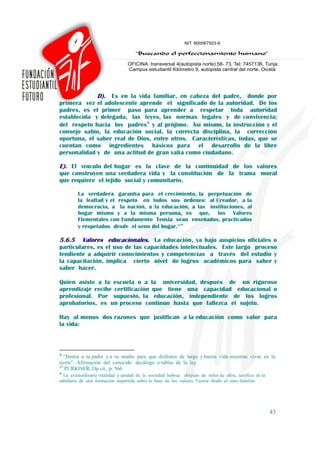 D). Es en la vida familiar, en cabeza del padre, donde por
primera vez el adolescente aprende el significado de la autoridad. De los
padres, es el primer paso para aprender a respetar toda autoridad
establecida y delegada, las leyes, las normas legales y de convivencia;
del respeto hacia los padres♦ y al prójimo. Así mismo, la instrucción y el
consejo sabio, la educación social, la correcta disciplina, la corrección
oportuna, el saber real de Dios, entre otros. Características, todas, que se
cuentan como ingredientes básicos para el desarrollo de la libre
personalidad y de una actitud de gran valía como ciudadano.

E). El vínculo del hogar es la clave de la continuidad de los valores
que construyen una verdadera vida y la constitución de la trama moral
que requiere el tejido social y comunitario.

         La verdadera garantía para el crecimiento, la perpetuación de
         la lealtad y el respeto en todos sus órdenes: al Creador, a la
         democracia, a la nación, a la educación, a las instituciones, al
         hogar mismo y a la misma persona, es que, los Valores
         Elementales con Fundamento Teoxia sean enseñados, practicados
         y respetados desde el seno del hogar.42♦

5.6.5   Valores educacionales. La educación, ya bajo auspicios oficiales o
particulares, es el uso de las capacidades intelectuales. Este largo proceso
tendiente a adquirir conocimientos y competencias a través del estudio y
la capacitación, implica cierto nivel de logros académicos para saber y
saber hacer.

Quien asiste a la escuela o a la universidad, después de un riguroso
aprendizaje recibe certificación que tiene una capacidad educacional o
profesional. Por supuesto, la educación, independiente de los logros
aprobatorios, es un proceso continuo hasta que fallezca el sujeto.

Hay al menos dos razones que justifican a la educación como valor para
la vida:



♦
   “Honra a tu padre y a tu madre para que disfrutes de larga y buena vida mientras vivas en la
tierra”. Afirmación del conocido decálogo o tablas de la ley.
42
   PURKISER, Op cit., p. 566.
♦
  La extraordinaria vitalidad y unidad de la sociedad hebrea después de miles de años, testifica de la
sabiduría de una formación impartida sobre la base de los valores Teoxia desde el seno familiar.




                                                                                                         43
 