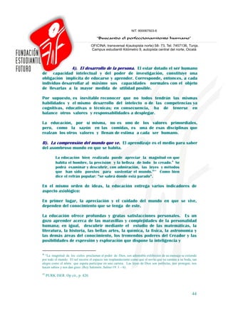 A). El desarrollo de la persona. El estar dotado el ser humano
de capacidad intelectual y del poder de investigación, constituye una
obligación implícita de educarse y aprender. Corresponde, entonces, a cada
individuo desarrollar al máximo sus capacidades normales con el objeto
de llevarlas a la mayor medida de utilidad posible.

Por supuesto, es inevitable reconocer que no todos tendrán las mismas
habilidades y el mismo desarrollo del intelecto o de las competencias ya
cognitivas, educativas o técnicas; en consecuencia, ha de tenerse en
balance otros valores y responsabilidades a desplegar.

La educación, por sí misma, no es uno de los valores primordiales,
pero, como la sazón en las comidas, es una de esas disciplinas que
realzan los otros valores y llenan de estima a cada ser humano.

B). La comprensión del mundo que ve. El aprendizaje es el medio para saber
del asombroso mundo en que se habita.

           La educación bien realizada puede apreciar la magnitud en que
           habita el hombre, la precisión y la belleza de todo lo creado.♦ Se
           podrá examinar y descubrir, con admiración, las leyes y métodos
           que han sido puestos para sustentar el mundo.”43 Como bien
           dice el refrán popular: “se sabrá dónde está parado”.

En el mismo orden de ideas, la educación entrega varios indicadores de
aspecto axiológico:

En primer lugar, la apreciación y el cuidado del mundo en que se vive,
dependen del conocimiento que se tenga de este.

La educación ofrece profundas y gratas satisfacciones personales. Es un
gozo aprender acerca de las maravillas y complejidades de la personalidad
humana; en igual, descubrir mediante el estudio de las matemáticas, la
literatura, la historia, las bellas artes, la química, la física, la astronomía y
las demás áreas del conocimiento, los tremendos poderes del Creador y las
posibilidades de expresión y exploración que dispone la inteligencia y

♦
  “La magnitud de los cielos proclaman el poder de Dios, son admirable exhibición de su mensaje se extiende
por todo el mundo. El sol recorre el espacio tan resplandeciente como que el novio que va camino a su boda, tan
alegre como el atleta que espera participar en una carrera. Las leyes de Dios son perfectas, nos protegen, nos
hacen sabios y nos dan gozo. (Rey Salomón. Salmo 19: 1 – 6).
43
     PURK ISER. Op cit., p. 420.



                                                                                                           44
 