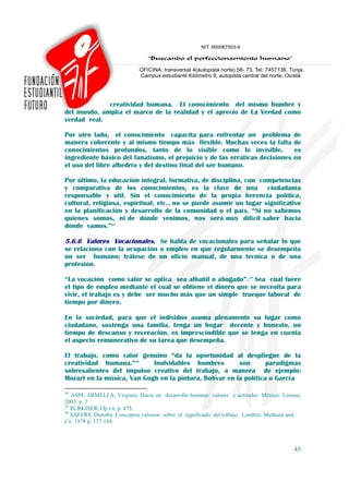 creatividad humana. El conocimiento del mismo hombre y
del mundo, amplía el marco de la realidad y el aprecio de La Verdad como
verdad real.

Por otro lado, el conocimiento capacita para enfrentar un problema                        de
manera coherente y al mismo tiempo más flexible. Muchas veces la falta                    de
conocimientos profundos, tanto de lo visible como lo invisible,                           es
ingrediente básico del fanatismo, el prejuicio y de las erráticas decisiones              en
el uso del libre albedrío y del destino final del ser humano.

Por último, la educación integral, formativa, de disciplina, con competencias
y comparativa de los conocimientos, es la clave de una ciudadanía
responsable y útil. Sin el conocimiento de la propia herencia política,
cultural, religiosa, espiritual, etc., no se puede asumir un lugar significativo
en la planificación y desarrollo de la comunidad o el país. “Si no sabemos
quienes somos, ni de dónde venimos, nos será muy difícil saber hacia
dónde vamos.”44

5.6.6 Valores Vocacionales. Se habla de vocacionales para señalar lo que
se relaciona con la ocupación o empleo en que regularmente se desempeña
un ser humano; trátese de un oficio manual, de una técnica o de una
profesión.

“La vocación como valor se aplica sea albañil o abogado”.45 Sea cual fuere
el tipo de empleo mediante el cual se obtiene el dinero que se necesita para
vivir, el trabajo es y debe ser mucho más que un simple trueque laboral de
tiempo por dinero.

En la sociedad, para que el individuo asuma plenamente su lugar como
ciudadano, sostenga una familia, tenga un hogar decente y honesto, un
tiempo de descanso y recreación, es imprescindible que se tenga en cuenta
el aspecto remunerativo de su tarea que desempeña.

El trabajo, como valor genuino “da la oportunidad al despliegue de la
creatividad humana.”46      Inolvidables hombres         son       paradigmas
sobresalientes del impulso creativo del trabajo, a manera de ejemplo:
Mozart en la música, Van Gogh en la pintura, Bolívar en la política o García

44
   ASPE ARMELLA, Virginia. Hacia un desarrollo humano: valores y actitudes. México: Limusa.
2003. p. 7
45
   PURKISER, Op cit. p. 475.
46
   SAFERS, Dorothy. Conceptos valiosos sobre el significado del trabajo. Londres: Methuen and
Co. 1978 p. 177-184.



                                                                                          45
 
