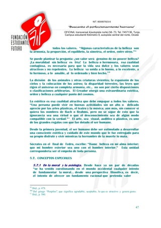 todos los valores. “Algunas características de la belleza son
la armonía, la proporción, el equilibrio, la simetría, el orden, entre otros.”50

Se puede plantear la pregunta: ¿un valor será genuino de no poseer belleza?
¡La moralidad sin belleza es fría! La belleza o hermosura, esa cualidad
contagiosa, es necesaria para que la vida sea dulce y los valores sean
atractivos y no repelentes. La belleza va unida a lo bueno, a lo excelente, a
lo hermoso, a lo amable, al lo ordenado y bien hecho.♦♦

La división de los animales y otras criaturas vivientes; la expansión de los
cielos y la colocación de los astros; la disparidad terrestre, las leyes que
rigen el universo en completa armonía, etc., no son por cierto disposiciones
o clasificaciones arbitrarias. El Creador otorgó una extraordinaria estética,
orden y belleza a cualquier punto del cosmos.

Lo estético es esa cualidad atractiva que debe empapar a todos los valores.
“Una persona puede vivir en buenas actividades sin un alto o delicado
aprecio por las artes plásticas, el teatro y la música; aún más, sin conocer si
quiera los nombres de Bach o Brahms, pero no se sigue de esto que la
ignorancia sea una virtud o que el desconocimiento sea de algún modo
compatible con la verdad.”51 El arte, sea visual, auditivo o plástico, es uno
de los grandes regalos con que fue dotado el ser humano.

Desde la primera juventud, el ser humano debe ser estimulado a desarrollar
una consciente estética y cuidado de este mundo que le fue entregado para
su propio disfrute y vivir mientras la herrumbre de la muerte lo mata.

Sócrates en el final de Fedro, escribe: “Dame belleza en mi alma interior;
que mi hombre exterior sea uno con el hombre interior.” Esta unidad
correspondería ser el empeño de toda persona.

5.7. CONCEPTOS ESPECIALES

     5.7.1 De la moral y la axiología. Desde hace ya un par de décadas
     “se ha venido cuestionando en el mundo occidental cualquier intento
     de fundamentar la moral… desde una perspectiva filosófica, es decir,
     el intento de ofrecer un fundamento racional que pretenda valer


50
   Ibíd., p. 478.
♦♦
    Del griego “Pospiles”, que significa agradable, aceptable, lo que es atractivo y genera gusto.
51
   Ibíd., p. 580.



                                                                                                 47
 