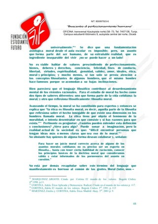 universalmente.”52 Se dice que una fundamentación
axiológica moral desde el aula escolar es imposible; pero, un asunto
que forma parte del ser humano, de su entrañable realidad, que es
ingrediente inseparable del vivir ¡no se puede hacer a un lado!

No es viable hablar de valores prescindiendo de perfeccionamiento,
bienes, deberes y derechos, conciencia, felicidad, fines de conducta,
libertad, virtudes, espiritualidad, genuidad, validez, amor, ideales, ética,
moral y principios; y mucho menos, si tan solo se presta atención a
los conceptos filosofantes de algunos hombres, que el mismo hombre
hace famosos porque se acomodan a su bajas inclinaciones.

Bien pareciera que el lenguaje filosófico contribuye al desordenamiento
mental de los vivientes racionales. Para el estudio de moral ha hecho como
dos tipos de saberes diferentes: uno que forma parte de la vida cotidiana: la
moral; y otro que reflexiona filosóficamente: filosofía moral.

Avanzando el tiempo, la moral se ha constituido para expertos y entonces se
explica que “la ética es filosofía moral, es decir, aquella parte de la filosofía
que reflexiona sobre el hecho innegable de que existe una dimensión en los
hombres llamada moral. La ética tiene por objeto el fenómeno de la
moralidad, e intenta desentrañar en que consiste y si hay razones para que
exista.”53 Pertinente es preguntar: ¿Cuántos pueden entender esta definición
y conclusiones? ¿Sirve para algo? Puede sonar a imaginación, pero la
realidad actual de la sociedad es que: “difícil encontrar personas que
tengan ideas más o menos claras que sea eso de lo moral.”54
No obstante hay quienes de alguna forma desean colaborar y, señalan:

        Para hacer un juicio moral correcto acerca de alguno de los
        asuntos morales cotidianos no es preciso ser un experto en
        filosofía… basta con tener cierta habilidad de raciocinio, conocer
        los principios básicos de la doctrina moral que consideramos
        válida y estar informados de los pormenores del asunto en
        cuestión.55

No está por demás recapitular sobre este término del lenguaje que
manifiestamente es borroso al común de las gentes. Moral (latín, mos –

52
   MARQUINEZ ARGOTE. Citado por Cortina. El mundo de los valores. Bogotá: Códice.
4ed.1996. p.11.
53
   CORTINA, Adela. Ética Aplicada y Democracia Radical. Citado en el mundo de los valores p. 117.
54
   CORTINA, Adela. El mundo de los valores. Bogotá: Códice. 3ed. 1991. p. 115
55
   MARTINEZ, Emilio y CORTINA, Adela. Ética. Madrid: Akay. 3ed. 2001 p. 9.



                                                                                              48
 