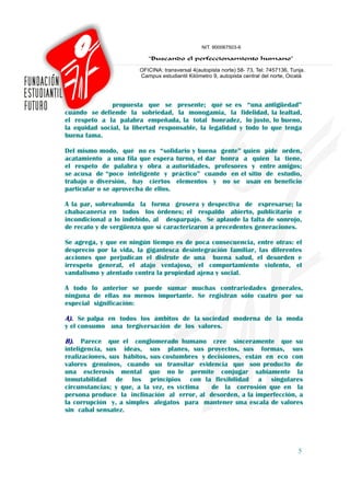 propuesta que se presente; qué se es “una antigüedad”
cuando se defiende la sobriedad, la monogamia, la fidelidad, la lealtad,
el respeto a la palabra empeñada, la total honradez, lo justo, lo bueno,
la equidad social, la libertad responsable, la legalidad y todo lo que tenga
buena fama.

Del mismo modo, qué no es “solidario y buena gente” quien pide orden,
acatamiento a una fila que espera turno, el dar honra a quien la tiene,
el respeto de palabra y obra a autoridades, profesores y entre amigos;
se acusa de “poco inteligente y práctico” cuando en el sitio de estudio,
trabajo o diversión, hay ciertos elementos y no se usan en beneficio
particular o se aprovecha de ellos.

A la par, sobreabunda la forma grosera y despectiva de expresarse; la
chabacanería en todos los órdenes; el respaldo abierto, publicitario e
incondicional a lo indebido, al desparpajo. Se aplaude la falta de sonrojo,
de recato y de vergüenza que sí caracterizaron a precedentes generaciones.

Se agrega, y que en ningún tiempo es de poca consecuencia, entre otras: el
desprecio por la vida, la gigantesca desintegración familiar, las diferentes
acciones que perjudican el disfrute de una buena salud, el desorden e
irrespeto general, el atajo ventajoso, el comportamiento violento, el
vandalismo y atentado contra la propiedad ajena y social.

A todo lo anterior se puede sumar muchas contrariedades generales,
ninguna de ellas no menos importante. Se registran sólo cuatro por su
especial significación:

A). Se palpa en todos los ámbitos de la sociedad moderna de la moda
y el consumo una tergiversación de los valores.

B). Parece que el conglomerado humano cree sinceramente que su
inteligencia, sus ideas, sus planes, sus proyectos, sus formas, sus
realizaciones, sus hábitos, sus costumbres y decisiones, están en eco con
valores genuinos, cuando su transitar evidencia que son producto de
una esclerosis mental que no le permite conjugar sabiamente la
inmutabilidad de los principios con la flexibilidad a singulares
circunstancias; y que, a la vez, es víctima   de la corrosión que en la
persona produce la inclinación al error, al desorden, a la imperfección, a
la corrupción y, a simples alegatos para mantener una escala de valores
sin cabal sensatez.




                                                                          5
 