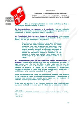 Dios y el prójimo; también se puede cauterizar y llega a
no distinguir entre lo bueno y lo malo”.65

B). Interpretaciones con respecto a la conciencia. Para una evaluación
edificante y comparativa se comentan las tres inquietudes posibles que se
enseñan en la historia expositiva sobre la conciencia:

a). Conocimiento junto con otras formas de conocimiento. Esta propone
que la conciencia es un conocimiento especializado de la conciencia
misma. De ahí que identifique a la persona:

           Como buena o mala, verdadera o falsa, pura o inmunda.
           Al hacerlo no emplea lenguaje incierto. Su voz es tan
           inequívoca como sus dictámenes son imperativos. Como
           una cosa en que una segunda persona le habla a la
           primera. Mediante preguntas o acusaciones, desafiando la
           motivación y la realización de juicios, habla en
           nombre de un tribunal superior a cualquiera de los
           humanos e indica una justicia para después de la
           muerte según lo que haya hecho mientras estaba en el
           cuerpo.66

b). Un conocimiento junto con otro conocedor o grupo de conocedores o
personas. Entiende a la conciencia no tanto en su dimensión personal. Es
algo menos que “la voz de Dios y algo más que la voz del
individuo.”67 Es la voz de la sociedad. Aquí es donde aparece la teoría
empírica con respecto al origen de la conciencia, “y asume plena
vigencia, atribuyendo la suma total de sus inspiraciones, inhibiciones y
prohibiciones a la herencia acumulada de la raza.”68

Según esta interpretación, todos los sentimientos humanos son producto
de la experiencia racial e individual; complementando y sancionando la
herencia que proviene del pasado para optar por un conjunto de
actitudes sociales y costumbres para el presente.

Desde esta perspectiva, el ser humano construye una conciencia para
sí, que en realidad no es más que el reflejo de la conciencia social en


65
   Ibíd. p. 590.
66
   BEACH, Waldo y NIEBUHR, Reinhold. La conciencia. Nueva York: Ronald Press Co. 1955. p.
183.
67
   Ibíd., p. 190.
68
   Ibíd., p. 195.



                                                                                       53
 