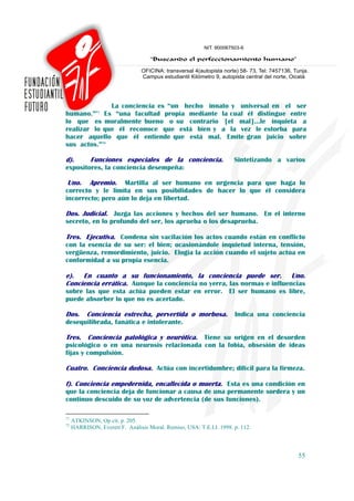 La conciencia es “un hecho innato y universal en el ser
humano.”71 Es “una facultad propia mediante la cual él distingue entre
lo que es moralmente bueno o su contrario [el mal]…le inquieta a
realizar lo que él reconoce que está bien y a la vez le estorba para
hacer aquello que él entiende que está mal. Emite gran juicio sobre
sus actos.”72

d).         Funciones especiales de la conciencia.                    Sintetizando a varios
expositores, la conciencia desempeña:

 Uno. Apremio. Martilla al ser humano en urgencia para que haga lo
correcto y le limita en sus posibilidades de hacer lo que él considera
incorrecto; pero aún lo deja en libertad.

Dos. Judicial. Juzga las acciones y hechos del ser humano. En el interno
secreto, en lo profundo del ser, los aprueba o los desaprueba.

Tres. Ejecutiva. Condena sin vacilación los actos cuando están en conflicto
con la esencia de su ser: el bien; ocasionándole inquietud interna, tensión,
vergüenza, remordimiento, juicio. Elogia la acción cuando el sujeto actúa en
conformidad a su propia esencia.

e). En cuanto a su funcionamiento, la conciencia puede ser. Uno.
Conciencia errática. Aunque la conciencia no yerra, las normas e influencias
sobre las que esta actúa pueden estar en error. El ser humano es libre,
puede absorber lo que no es acertado.

Dos.       Conciencia estrecha, pervertida o morbosa. Indica una conciencia
desequilibrada, fanática e intolerante.

Tres. Conciencia patológica y neurótica. Tiene su origen en el desorden
psicológico o en una neurosis relacionada con la fobia, obsesión de ideas
fijas y compulsión.

Cuatro. Conciencia dudosa. Actúa con incertidumbre; difícil para la firmeza.

f). Conciencia empedernida, encallecida o muerta. Esta es una condición en
que la conciencia deja de funcionar a causa de una permanente sordera y un
continuo descuido de su voz de advertencia (de sus funciones).

71
     ATKINSON, Op cit. p. 205.
72
     HARRISON, Everett F. Análisis Moral. Remiso, USA: T.E.I.I. 1998. p. 112.



                                                                                        55
 