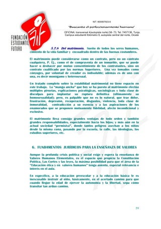 5.7.8 Del matrimonio. Sueño de todos los seres humanos,
cimiento de la vida familiar y encuadrado dentro de las buenas costumbres.

El matrimonio puede considerarse como un contrato, pero no un contrato
cualquiera, P. Ej., como el de compraventa de un inmueble, que se puede
hacer o deshacer por mutuo consentimiento de los contratantes, sino un
contrato cualificado por las normas Superiores. Una vez tomados como
cónyuges, por voluntad de creador es indisoluble; además es de uno con
una, es decir monógamo y heterosexual.

Un tratado completo sobre la estabilidad matrimonial no tiene espacio en
este trabajo. La “manga ancha” que hoy se ha puesto al matrimonio efectúa
múltiples piruetas, explicaciones psicológicas, sociológicas y toda clase de
disculpas para implantar su ruptura definitiva (últimamente su
homosexualidad); pero, es palpable que no es lo natural, que trae dolor,
frustración, depresión, recuperación, disgustos, violencia, toda clase de
inmoralidad, contradicción a su esencia y a las aspiraciones de los
enamorados que se proponen mutuamente fidelidad, afecto incondicional y
exclusivo.

El matrimonio lleva consigo grandes ventajas de todo orden y también
grandes responsabilidades, especialmente hacia los hijos; y más aún en la
actual sociedad “permisiva”, donde tantos peligros asechan a los niños
desde la misma cuna, pasando por la escuela, la calle, las ideologías, los
estudios superiores, etc.



 6. FUNDAMENTOS JURÍDICOS PARA LA ENSEÑANZA DE VALORES
Aunque la profunda crisis política y social exige y espera la enseñanza de
Valores Humanos Elementales, es el espacio que propicia la Constitución
Política, Las Cortes y las leyes, la máxima posibilidad para que el área de la
“Educación ética y en valores humanos” tenga asiento, especial relevancia e
interés en el aula.

En específico, a la educación preescolar y a la educación básica le es
inexcusable instruir al niño, básicamente, en el acertado camino para que
cuando llegue la edad de ejercer la autonomía y la libertad, sepa cómo
transitar tan arduo camino.




                                                                           59
 