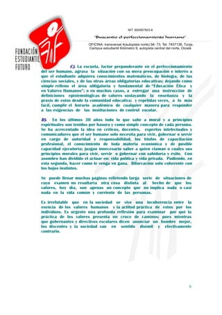 C). La escuela, factor preponderante en el perfeccionamiento
del ser humano, agrava la situación con su mera preocupación e interés a
que el estudiante adquiera conocimientos matemáticos, de biología, de las
ciencias sociales, y de las otras áreas obligatorias educativas; dejando como
simple relleno el área obligatoria y fundamental de “Educación Ética y
en Valores Humanos”; o en muchos casos, a entregar una instrucción de
definiciones epistemológicas de valores soslayando la enseñanza y la
praxis de estos desde la comunidad educativa; y repetidas veces, a lo más
fácil, cumplir el horario académico de cualquier manera para responder
a las exigencias de las instituciones de control escolar.

D).   En los últimos 30 años todo lo que sabe a moral y a principios
espirituales son tenidos por basura y como simple concepto de cada persona.
Se ha acrecentado la idea en críticos, docentes, expertos intelectuales y
comunicadores que el ser humano solo necesita para vivir, gobernar o servir
en cargo de autoridad y responsabilidad, los títulos de capacitación
profesional, el conocimiento de toda materia económica y de posible
capacidad ejecutoria; juzgan innecesario saber a quien claman o cuales sus
principios morales para vivir, servir o gobernar con sabiduría y éxito. Con
asombro han dividido el actuar en: vida pública y vida privada. Pudiendo, en
esta segunda, hacer como le venga en gana. Bifurcación solo coherente con
los bajos instintos.

Se puede llenar muchas páginas refiriendo larga serie de situaciones de
cuyo examen no resultaría otra cosa distinta al hecho de que los
valores, hoy día, son apenas un concepto que no implica nada o casi
nada en la vida común y corriente de las personas.

Es irrefutable que en la sociedad se vive una incoherencia entre la
esencia de los valores humanos y la actitud práctica de estos por los
individuos. Es urgente una profunda reflexión para examinar por qué la
práctica de los valores presenta un cruce de caminos; pues mientras
que gobernantes y directivos escolares dicen anunciar un hombre mejor,
los discentes y la sociedad van en sentido disímil y efectivamente
contrario.




                                                                           6
 