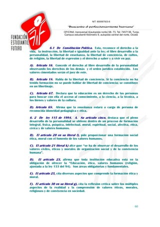 6.1 De Constitución Política. Esta, reconoce el derecho a la
vida, la instrucción, la libertad e igualdad ante la ley; el libre desarrollo a la
personalidad, la libertad de enseñanza, la libertad de conciencia, de cultos,
de religión, la libertad de expresión y el derecho a saber y a vivir en paz.

A). Artículo 16. Concede el derecho al libre desarrollo de la personalidad
observando los derechos de los demás y el orden jurídico establecido. Los
valores cimentados serán el juez de este.

B). Artículo 18. Habla de la libertad de conciencia. Si la conciencia no ha
tenido formación no se puede hablar de libertad de conciencia; se constituye
en un libertinaje.

C). Artículo 67. Declara que la educación es un derecho de las personas
para buscar con ella el acceso al conocimiento, a la ciencia, a la técnica, a
los bienes y valores de la cultura.

D). Artículo 68. Afirma que la enseñanza estará a cargo de persona de
reconocida idoneidad pedagógica y ética.

6. 2 De ley 115 de 1994. A. Su artículo cinco, destaca que el pleno
desarrollo de la personalidad se obtiene dentro de un proceso de formación
integral, física, psíquica, intelectual, moral, espiritual, social, afectiva, ética,
cívica y de valores humanos.

B). El artículo 20 en su literal f), pide proporcionar una formación social
ética, moral con el fomento de los valores humanos.

C). El artículo 21 literal k) dice que: “se ha de observar el desarrollo de los
valores civiles, éticos y morales de organización social y de la convivencia
humana”.

D).   El artículo 23, afirma que toda institución educativa está en la
obligación de ofrecer la “Educación, ética, valores humanos (religión,
ajustada a la ley 133 del 94). Son áreas obligatorias y fundamentales.

E). El artículo 25, cita diversos aspectos que comprende la formación ética y
moral.

F). El artículo 30 en su literal g), cita la reflexión crítica sobre los múltiples
aspectos de la realidad y la comprensión de valores éticos, morales,
religiosos y de convivencia en sociedad.



                                                                                 60
 