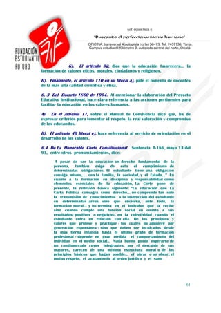 G). El artículo 92, dice que la educación favorecerá… la
formación de valores éticos, morales, ciudadanos y religiosos.

H). Finalmente, el artículo 110 en su literal a), pide el fomento de docentes
de la más alta calidad científica y ética.

6. 3 Del Decreto 1860 de 1994. Al mencionar la elaboración del Proyecto
Educativo Institucional, hace clara referencia a las acciones pertinentes para
facilitar la educación en los valores humanos.

A). En el artículo 11, sobre el Manual de Convivencia dice que, ha de
expresar criterios para fomentar el respeto, la real valoración y compromiso
de los educandos.

B). El artículo 40 literal e), hace referencia al servicio de orientación en el
desarrollo de los valores.

6.4 De La Honorable Corte Constitucional. Sentencia T-186, mayo 13 del
93, entre otros pronunciamientos, dice:

        A pesar de ser la educación un derecho fundamental de la
       persona,    también    exige   de    esta el     cumplimiento de
       determinadas obligaciones. El estudiante tiene una obligación
       consigo mismo, … con la familia, la sociedad, y el Estado…” En
       cuanto a la formación en disciplina y responsabilidad como
       elementos esenciales de la educación, La Corte pone de
       presente, la reflexión básica siguiente: “La educación que La
       Carta Política consagra como derecho… no comprende tan solo
       la transmisión de conocimientos o la instrucción del estudiante
       en determinadas áreas, sino que encierra, ante todo, la
       formación moral… y no termina en el individuo que la recibe
       sino cuando cumple una función social en cuanto a sus
       resultados- positivos o negativos-, en la colectividad cuando el
       estudiante entra en relación con ella. De los principios y
       valores que profese y practique - los cuales no adquiere por
       generación espontánea - sino que deben ser inculcados desde
       la más tierna infancia hasta el último grado de formación
       profesional - depende en gran medida el comportamiento del
       individuo en el medio social… Nada bueno puede esperarse de
       un conglomerado cuyos integrantes, por el descuido de sus
       mayores, carecen de una mínima estructura moral o de los
       principios básicos que hagan posible… el obrar o no obrar, el
       mutuo respeto, el acatamiento al orden jurídico y el sano




                                                                            61
 