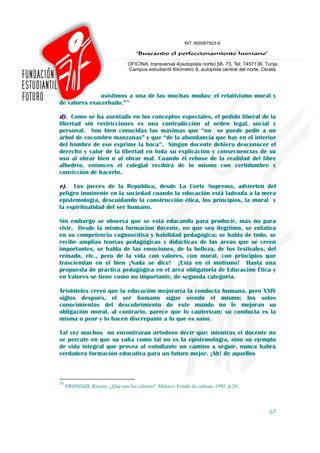 asistimos a una de las muchas modas: el relativismo moral y
de valores exacerbado.”78

d). Como se ha asentado en los conceptos especiales, el pedido liberal de la
libertad sin restricciones es una contradicción al orden legal, social y
personal. Son bien conocidas las máximas que “no se puede pedir a un
árbol de cocombro manzanas” y que “de la abundancia que hay en el interior
del hombre de eso exprime la boca”. Ningún docente debiera desconocer el
derecho y valor de la libertad en toda su explicación y consecuencias de su
uso al obrar bien o al obrar mal. Cuando él rebose de la realidad del libre
albedrío, entonces el colegial recibirá de lo mismo con certidumbre y
convicción de hacerlo.

e).  Los jueces de la República, desde La Corte Suprema, advierten del
peligro inminente en la sociedad cuando la educación está ladeada a la mera
epistemología, descuidando la construcción ética, los principios, la moral y
la espiritualidad del ser humano.

Sin embargo se observa que se está educando para producir, más no para
vivir. Desde la misma formación docente, no que sea ilegítimo, se enfatiza
en su competencia cognoscitiva y habilidad pedagógica; se habla de todo, se
recibe amplias teorías pedagógicas y didácticas de las áreas que se creen
importantes, se habla de las emociones, de la belleza, de los festivales, del
reinado, etc., pero de la vida con valores, con moral, con principios que
trasciendan en el bien ¡Nada se dice! ¡Está en el mutismo! Hasta una
propuesta de práctica pedagógica en el área obligatoria de Educación Ética y
en Valores se tiene como no importante, de segunda categoría.

Aristóteles creyó que la educación mejoraría la conducta humana, pero XXIV
siglos después, el ser humano sigue siendo el mismo; los solos
conocimientos del descubrimiento de este mundo no le mejoran su
obligación moral, al contrario, parece que lo cauterizan; su conducta es la
misma o peor y lo hacen discrepante a lo que es sano.

Tal vez muchos no encontraran ortodoxo decir que: mientras el docente no
se percate en que su valía como tal no es la epistemología, sino su ejemplo
de vida integral que provea al estudiante un camino a seguir, nunca habrá
verdadera formación educativa para un futuro mejor. ¡Ah! de aquellos



78
     FRONDIZI, Risiere. ¿Qué son los valores? México: Fondo de cultura. 1992. p.29.



                                                                                      67
 