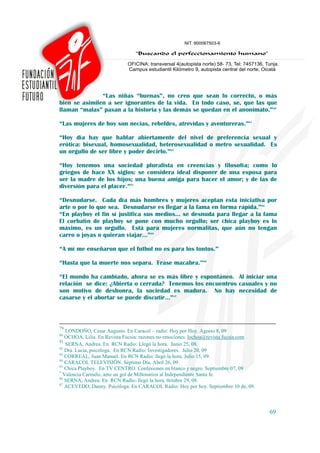 “Las niñas “buenas”, no creo que sean lo correcto, o más
bien se asimilen a ser ignorantes de la vida. En todo caso, se, que las que
llaman “malas” pasan a la historia y las demás se quedan en el anonimato.”80

“Las mujeres de hoy son necias, rebeldes, atrevidas y aventureras.”81

“Hoy día hay que hablar abiertamente del nivel de preferencia sexual y
erótica: bisexual, homosexualidad, heterosexualidad o metro sexualidad. Es
un orgullo de ser libre y poder decirlo.”82

“Hoy tenemos una sociedad pluralista en creencias y filosofía; como lo
griegos de hace XX siglos: se considera ideal disponer de una esposa para
ser la madre de los hijos; una buena amiga para hacer el amor; y de las de
diversión para el placer.”83

“Desnudarse. Cada día más hombres y mujeres aceptan esta iniciativa por
arte o por lo que sea. Desnudarse es llegar a la fama en forma rápida.”84
“En playboy el fin sí justifica sus medios… se desnuda para llegar a la fama
El corbatín de playboy se pone con mucho orgullo; ser chica playboy es lo
máximo, es un orgullo. Está para mujeres normalitas, que aún no tengan
carro o joyas o quieran viajar…”85

“A mí me enseñaron que el futbol no es para los tontos.”*

“Hasta que la muerte nos separa. Frase macabra.”86

“El mundo ha cambiado, ahora se es más libre y espontáneo. Al iniciar una
relación se dice: ¿Abierta o cerrada? Tenemos los encuentros casuales y no
son motivo de deshonra, la sociedad es madura. No hay necesidad de
casarse y el abortar se puede discutir…”87



79
   LONDOÑO, Cesar Augusto. En Caracol – radio: Hoy por Hoy. Agosto 8, 09
80
   OCHOA, Lilia. En Revista Fucsia: razones no emociones. lochoa@revista fucsia.com
81
   SERNA, Andrea. En RCN Radio: Llegó la hora. Junio 25, 08.
82
   Dra. Lucia, psicóloga. En RCN Radio: Investigadores. Julio 20, 09
83
   CORREAL, Juan Manuel. En RCN Radio: llegó la hora. Julio 15, 09.
84
   CARACOL TELEVISIÖN. Séptimo Día. Abril 26, 09.
85
   Chica Playboy. En TV CENTRO. Confesiones en blanco y negro. Septiembre 07, 09
*
  Valencia Carmelo, ante un gol de Millonarios al Independiente Santa fe.
86
   SERNA, Andrea. En RCN Radio: llegó la hora. 0ctubre 29, 08.
87
   ACEVEDO, Danny. Psicóloga. En CARACOL Radio: Hoy por hoy. Septiembre 10 de, 09.



                                                                                      69
 