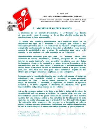 2. NECESIDAD DE VALORES HUMANOS
A diferencia de los animales irracionales, el ser humano está dotado
de una mente capaz de razonar y de un libre albedrío medido por la
conciencia que lo hace responsable.

 El animal sin espíritu y conocimiento nace terminado, sigue en su
movimiento las leyes de la herencia y se adapta por instinto a las
situaciones; mientras que el ser humano se va haciendo progresivamente,
escogiendo continuamente su futuro, bienestar y felicidad de entre un sin
número de posibilidades que le sirven de motivación para obrar y de
empujar a una decisión en cada momento de su existencia.

Disconformidad suficiente para que cada ser humano posea una
normativa de valores elementales, efectivos, arraigados en su hombre
interior, de acato Superior♦, y que no estén en alianza con sus bajas
inclinaciones. Capaces de conducirle a punto seguro y de apartarle de la
contradicción: por un lado, desea la superación, el perfeccionamiento, la
buena salud, lo excelente en todo los campos de la vida y el justo placer;
pero, por otro, lleva una vida para auto - eliminarse, alejada de los
ideales que persigue y dispuesto a aplastar a sus semejantes.

Entonces, ante la complicada situación que en valores transpira el universo
estudiantil y por repetición global la sociedad, no puede continuar
mirándose de reojo y mucho menos eludirse sin recapacitar que el
hogar, el educador, la autoridad, el legislativo, lo jurídico, el ejecutivo
nacional y, en forma singular, el Ministerio de Educación, son parte
imprescindible del positivo alcance de los valores.

Así, en la coyuntura actual, y sin dejar a un lado el deber, el derecho y la
autoridad del padre de educar a sus hijos, la escuela debe precisar con
honestidad las causas de la grave situación de valores♦ que vive nuestra
nación; dar una mirada crítica a las variables de la educación en esta
materia; no olvidar el encargo que el artículo 92, Ley 115 del 94 le delega:
“La educación debe favorecer… dar acceso... a la formación de valores
éticos, estéticos, morales, ciudadanos y religiosos, que faciliten la realización
de una actividad útil para el desarrollo socioeconómico;” y que el propósito

♦
 Voluntad, afecto e inteligencia.
♦
 Algunos la llaman crisis de valores; otros, crisis política y social; otros, crisis de la
modernidad, crisis de la razón.




                                                                                        7
 