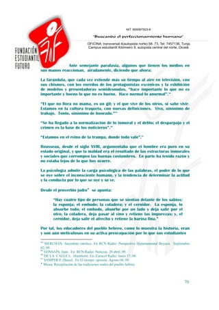 Ante semejante parafasia, algunos que tienen los medios en
sus manos reaccionan, airadamente, diciendo que ahora:

La farándula, que cada vez extiende más su tiempo al aire en televisión, con
sus chismes, con los enredos de los protagonistas escénicos y la exhibición
de modelos y presentadoras semidesnudas, “hace importante lo que no es
importante y bueno lo que no es bueno. Hace normal lo anormal”.88

“El que no llora no mama, es un gil; y el que vive de los otros, sí sabe vivir.
Estamos en la cultura traqueta, con nuevas definiciones. Vivo, sinónimo de
trabajo. Tonto, sinónimo de honrado.”89

“Se ha llegado a la normalización de lo inmoral y el delito; el desparpajo y el
crimen es la base de los noticieros”.90

“Estamos en el reino de la trampa, donde todo vale”.91

Rousseau, desde el siglo XVIII, argumentaba que el hombre era puro en su
estado original, y que la maldad era el resultado de las estructuras inmorales
y sociales que corrompen las buenas costumbres. En parte ha tenido razón y
no estaba lejos de lo que hoy ocurre.

La psicología admite la carga psicológica de las palabras, el poder de lo que
se oye sobre el inconsciente humano, y la tendencia de determinar la actitud
y la conducta por lo que se oye y se ve.

Desde el proverbio judío♦ se apunta:

       “Hay cuatro tipo de personas que se sientan delante de los sabios:
       la esponja; el embudo; la coladera; y el cernidor. La esponja, lo
       absorbe todo; el embudo, absorbe por un lado y deja salir por el
       otro; la coladera, deja pasar al vino y retiene las impurezas; y, el
       cernidor, deja salir el afrecho y retiene la harina fina.”

Por tal, los educadores del pueblo hebreo, como lo muestra la historia, eran
y son aún meticulosos en su activa preocupación por lo que sus estudiantes

88
   MERCHAN. Sacerdote católico. En RCN Radio: Perspectiva Departamental Boyacá. Septiembre
02, 09.
89
   GOSSAÍN, Juan. En: RCN Radio: Noticias. 28 abril, 09.
90
   DE LA CALLE L. Humberto. En: Caracol Radio. Junio 17, 08.
91
   SAMPER P, Daniel. En El tiempo: opinión. Agosto 06, 09.
♦
   Misna. Recopilación de las tradiciones orales del pueblo hebreo



                                                                                      70
 