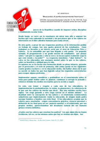 jueces de la República cuando de imponer orden, disciplina
y rendimiento escolar trata.

Desde luego, se corre así la enseñanza sin mirar más allá o sopesar los
hechos que está vadeando la sociedad y sin percatarse que sí los valores no
intervienen en el libre albedrío humano para nada sirven.

De otra parte, a pesar de sus respuestas positivas en la información pedida
en trabajo de campo, hay una apatía general de los estudiantes. Cuan
trabajoso es llevarlos a un interés serio por el área de Educación Ética y
Valores. Es in entendible por qué han llegado a este punto. Un pequeño
ejemplo. Al preguntársele a un grado noveno de estudiantes que piensa
sobre: “¡mi piel es sagrada y sólo la verá y la tocará quien realmente sepa lo
que está viendo y tocando!”94 La respuesta inmediata: -“¡Qué boleta!”- Se
calca en los educandos una anarquía mental sobre lo que es los valores,
sobre su beneficio y utilidad para la vida.
En quienes no se ha hecho una formación desde su plena infancia, pasando
por el preescolar y el ciclo de primaria, vida ardua queda en los siguientes
cuatro grados escolares y en la educación media. Sin hablar ahora de lo que
ya sucede en todos los que han logrado salvar los requisitos universitarios
para ocupar alguna profesión.

Implementar supone considerar y profundizar en el conocimiento sobre el
tema para poder hablar sobre él, planear, continuar o corregir lo actuado y
entonces brindar los medios necesarios para la acción a seguir.

En esto, con temor y respeto a cada uno de los educadores, la
implementación la profundización, la visión, la planeación y la coherencia de
lo que son los valores da mucho que decir. Hay una máxima escrita hace
siglos: “un ciego guiando a otro ciego caerán en el mismo abismo”. La
dualidad entre la concepción de los valores y el relativismo existencialista
subjetivista que implícitamente ronda la educación, de ningún modo podrá
navegar hombro a hombro con éxito final. O los educadores aceptan que lo
valores para enseñarlos exigen concordancia práctica, vivencia personal y
definición de ley final para no ser ¡materia muerta!; o el relativismo, por sus
propios medios, aprovechándose del desafuero natural del ser humano
gritará victoria definitiva.

¿Cuáles son los valores que enseñan los padres? Los que algún día no lejano
recibieron, tal vez, en las mismas aulas que hoy se sientan sus hijos. Sus

94
     MARTÍNEZ, María José. En Revista Cromos. Julio 05, 25, 2005



                                                                            73
 