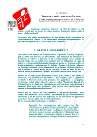 respuestas muestran anhelos; su vivir de valores es del
mismo costal que ya tienen los hijos: respeto, tolerancia, comprensión y
amor. ¡Todo queda ahí!

De manera que olvidar la importancia de los valores desde la escuela, ha
conducido el vivir familiar a un relativismo axiológico sin precedentes. El
país está recogiendo de la cosecha que se ha sembrado.



                   8. LO IDEAL A FUTURO INMEDIATO
Los factores que influyen en el desarrollo de la persona son muy complejos,
por lo tanto son muchas las dificultades que encierran la educación o
formación en valores, y hablando de la escuela, muchas veces, aunque el
docente tenga sincera voluntad de realizar bien su obligación no logra el
objetivo, es responsabilidad aceptarlo; pero, no puede ser la demarcación en
la vida pedagógica, es el comienzo del trabajo. Ilustres pedagogos, cada uno
en su época, luchando contra la corriente de su tiempo, hicieron reverdecer
sus principios y valores; razón por la cual hoy, lo que se llama la tercera
edad (o adulto mayor) evoca y suspira por aquella educación e instrucción.

Muchos de los más graves problemas sociales y de conducta que ahora se
enfrentan, son notablemente resistentes a los remedios que el gobierno
mediante el Ministerio Educación propone. Los periódicos y las páginas
electrónicas están atiborrados de anuncios sobre “Revolución Educativa”.
Felicitaciones a los dirigentes educativos van y vienen desde todas las cuatro
esquinas. Visto esto cabe preguntar: ¿Qué incluye para revolucionar los
valores de los ciudadanos colombianos?

Parece que en apoyo a la “libre creencia “y “la libertad personal”, para
fortuna del estudiante, de la familia, del docente, de los establecimientos
educativos y de la nación, los regidores de la educación no presentan
estándares en educación ética y valores humanos.
En los Lineamientos Curriculares se limitan a:

             Compartir las preocupaciones que tenemos hoy los
             colombianos por la grave situación social que vive nuestro país
             y que afecta profundamente los procesos de socialización y
             educación de nuestra niñez… compartimos las preocupaciones
             que tienen algunos docentes por el quehacer en el campo de la
             formación moral… Consideramos urgente la tarea de pensar y
             construir unos principios, unos procedimientos, unas prácticas



                                                                               74
 