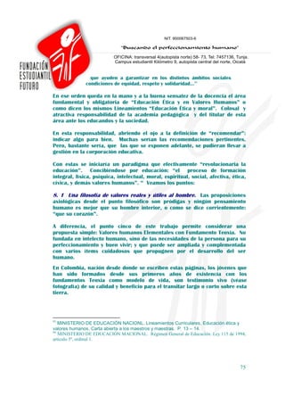 que ayuden a garantizar en los distintos ámbitos sociales
              condiciones de equidad, respeto y solidaridad…95

En ese orden queda en la mano y a la buena sensatez de la docencia el área
fundamental y obligatoria de “Educación Ética y en Valores Humanos” o
como dicen los mismos Lineamientos “Educación Ética y moral”. Colosal y
atractiva responsabilidad de la academia pedagógica y del titular de esta
área ante los educandos y la sociedad.

En esta responsabilidad,    abriendo el ojo a la definición de “recomendar”:
indicar algo para bien.     Muchas serían las recomendaciones pertinentes.
Pero, bastante sería, que    las que se exponen adelante, se pudieran llevar a
gestión en la corporación   educativa.

Con estas se iniciaría un paradigma que efectivamente “revolucionaria la
educación”. Concibiéndose por educación: “el proceso de formación
integral, física, psíquica, intelectual, moral, espiritual, social, afectiva, ética,
cívica, y demás valores humanos”. 96 Veamos los puntos:

8. 1 Una filosofía de valores reales y útiles al hombre. Las proposiciones
axiológicas desde el punto filosófico son pródigas y ningún pensamiento
humano es mejor que su hombre interior, o como se dice corrientemente:
“que su corazón”.

A diferencia, el punto cinco de este trabajo permite considerar una
propuesta simple: Valores humanos Elementales con Fundamento Teoxia. No
fundada en intelecto humano, sino de las necesidades de la persona para su
perfeccionamiento y buen vivir; y que puede ser ampliada y complementada
con varios ítems cuidadosos que propugnen por el desarrollo del ser
humano.
En Colombia, nación desde donde se escriben estas páginas, los jóvenes que
han sido formados desde sus primeros años de existencia con los
fundamentos Teoxia como modelo de vida, son testimonio vivo (véase
fotografía) de su calidad y beneficio para el transitar largo o corto sobre esta
tierra.




95
   MINISTERIO DE EDUCACIÓN NACIONL. Lineamientos Curriculares, Educación ética y
valores humanos. Carta abierta a los maestros y maestras. P. 13 – 14.
96
   MINISTERIO DE EDUCACIÓN MACIONAL. Régimen General de Educación. Ley 115 de 1994,
artículo 5º, ordinal 1.




                                                                                 75
 