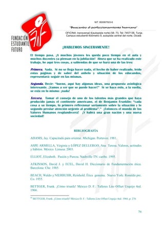 ¡HABLEMOS SINCERAMENTE!

El tiempo pasa. ¡A muchos jóvenes les queda poco tiempo en el aula y
muchos docentes ya piensan en la jubilación! Ahora que se ha realizado este
trabajo, he aquí tres cosas, a sabiendas de que se hará una de las tres:

Primera. Nada. Sí no se llega hacer nada, el hecho de haber realizado, leído
estas páginas y de saber del anhelo y situación de los educandos,
representará: seguir en las mismas.

Segunda. Decir: “bueno, aquí hay algunas ideas, una propuesta axiológica
interesante. ¡Vamos a ver que se puede hacer!” Sí se hace esto, a la vuelta,
se está en lo mismo: ¡nada!

Tercera. Tomar el consejo de uno de los talentos más grandes que haya
producido jamás el continente americano, el de Benjamín Franklin: “cada
cosa a su tiempo, lo primero reflexionar seriamente sobre la situación y lo
segundo prestar atención urgente al problema”.99 ¡Entonces el mundo de los
Valores Humanos resplandecerá! ¡Y habrá una gran nación y una nueva
sociedad!



                                         BIBLIOGRAFÍA

ADAMS, Jay. Capacitado para orientar. Michigan. Portavoz. 1981.

ASPE ARMELLA, Virginia y LÓPEZ DELLERGO, Ana Teresa. Valores, actitudes
y hábitos. México. Limusa. 2003.

ELLIOT, Elizabeth. Pasión y Pureza. Nashville TN: caribe. 1995.

ATKINSON, David J. y ECEL, David H. Diccionario de Fundamentación ética.
Barcelona: Che. 1985.

BEACH, Waldo y NIERBUHR, Reinhold. Ética genuina. Nueva York: Ronaldo pre.
Co. 1955.

BETTGER, Frank. ¡Cómo triunfe! México D. F.: Talleres Lito Offset Urquijo 4ed.
1966.

99
     BETTGER, Frank. ¡Cómo triunfe! México D. F.: Talleres Lito Offset Urquijo 4ed. 1966. p. 276



                                                                                                   79
 
