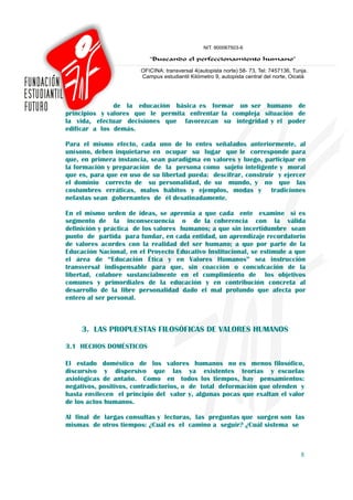 de la educación básica es formar un ser humano de
principios y valores que le permita enfrentar la compleja situación de
la vida, efectuar decisiones que favorezcan su integridad y el poder
edificar a los demás.

Para el mismo efecto, cada uno de lo entes señalados anteriormente, al
unísono, deben inquietarse en ocupar su lugar que le corresponde para
que, en primera instancia, sean paradigma en valores y luego, participar en
la formación y preparación de la persona como sujeto inteligente y moral
que es, para que en uso de su libertad pueda: descifrar, construir y ejercer
el dominio correcto de su personalidad, de su mundo, y no que las
costumbres erráticas, malos hábitos y ejemplos, modas y tradiciones
nefastas sean gobernantes de él desatinadamente.

En el mismo orden de ideas, se apremia a que cada ente examine si es
segmento de la inconsecuencia o de la coherencia con la válida
definición y práctica de los valores humanos; a que sin incertidumbre sean
punto de partida para fundar, en cada entidad, un aprendizaje recordatorio
de valores acordes con la realidad del ser humano; a que por parte de la
Educación Nacional, en el Proyecto Educativo Institucional, se estimule a que
el área de “Educación Ética y en Valores Humanos” sea instrucción
transversal indispensable para que, sin coacción o conculcación de la
libertad, colabore sustancialmente en el cumplimiento de los objetivos
comunes y primordiales de la educación y en contribución concreta al
desarrollo de la libre personalidad dado el mal profundo que afecta por
entero al ser personal.



     3. LAS PROPUESTAS FILOSÓFICAS DE VALORES HUMANOS

3.1 HECHOS DOMÉSTICOS

El estado doméstico de los valores humanos no es menos filosófico,
discursivo y dispersivo que las ya existentes teorías y escuelas
axiológicas de antaño. Como en todos los tiempos, hay pensamientos:
negativos, positivos, contradictorios, o de total deformación que ofenden y
hasta envilecen el principio del valor y, algunas pocas que exaltan el valor
de los actos humanos.

Al final de largas consultas y lecturas, las preguntas que surgen son las
mismas de otros tiempos: ¿Cuál es el camino a seguir? ¿Cuál sistema se



                                                                           8
 