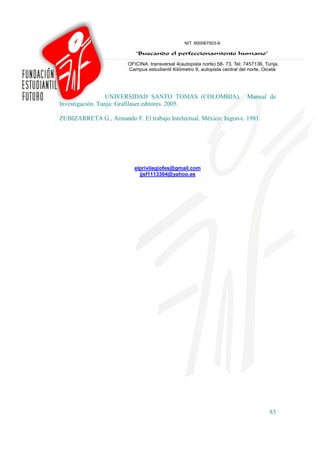 UNIVERSIDAD SANTO TOMAS (COLOMBIA).               Manual de
Investigación. Tunja: Grafilaser editores. 2005.

ZUBIZARRETA G., Armando F. El trabajo Intelectual. México: Ingrave. 1981.




                           elprivilegiofes@gmail.com
                             jjsf1113304@yahoo.es




                                                                            83
 