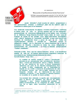 puede defender? ¿Cuál escuela de valores proporcionar a
las generaciones actuales y venideras? ¿Qué son los valores? ¿Qué es
realmente lo valioso para el ser humano?

Una moderada transcripción de algunas recientes exposiciones confirman
lo dicho; antes de esto, es preciso apuntar que, en una búsqueda♦
pormenorizada de referencias bibliográficas en los anales mas recientes
de la biblioteca “Jorge Palacios Preciado” (Uptc), tanto de tesis como de
trabajos de grado, no fue posible cazar algún antecedente investigativo
sobre valores humanos; la conclusión inevitable es que esta ciencia está
huérfana de contribución local a pesar de que: a) en             todos los
establecimientos oficiales y privados de            educación formal es
obligatorio cumplir con la educación en valores humanos1; b) la Uptc es
formadora de filósofos y docentes en todas las áreas obligatorias y
fundamentales del conocimiento; y c) Tunja es llamada pomposamente
“Ciudad estudiantil.”

Volviendo al hilo. Para que los valores humanos sirvan a un beneficioso
modelo de vida, las no lejanas intervenciones expositivas refuerzan la
necesidad de una fundamentación elemental de estos.
Gerardo Ramos Serpa dice:
         La realidad de nuestro mundo es caótico y desordenado,
         presenta un sus pensamientos una mezcolanza de doctrinas,
         ideas y teorías que provienen de épocas y culturas distintas,
         de las que muchas de las veces, se hacen tratamientos
         ahistóricos por parte de los filósofos contemporáneos. Para
         el mundo el ethos configurando por la modernidad ha
         dejando de ser creíble y el proyecto de la ilustración ha sido
         un auténtico fracaso, por esto es inútil continuar con la
         búsqueda    iniciada   por    la   ilustración de una moral
         autónoma…la solución a este desorden es intentar restaurar
         en la medida de lo posible la moral perdida.

         Una sociedad bien ordenada es aquella que está organizada
         para el bien de sus miembros, que haya un fin último
         compartido y unas      formas aceptadas que permitan el
         público reconocimiento de las conquistas de todos. Cuando
         este fin se logre, todos encuentran satisfacción en lo
         mismo.

♦
  Colaboración oportuna y eficiente del Señor Carlos A. López Miranda.
1
 OSPINA BEJARANO, Alfonso. Régimen Jurídico de la Educación en Colombia. Bogotá: Leyer. 2003. p.
30,31.37.




                                                                                              9
 