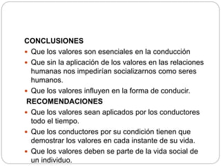 CONCLUSIONES
 Que los valores son esenciales en la conducción
 Que sin la aplicación de los valores en las relaciones
humanas nos impedirían socializarnos como seres
humanos.
 Que los valores influyen en la forma de conducir.
RECOMENDACIONES
 Que los valores sean aplicados por los conductores
todo el tiempo.
 Que los conductores por su condición tienen que
demostrar los valores en cada instante de su vida.
 Que los valores deben se parte de la vida social de
un individuo.
 