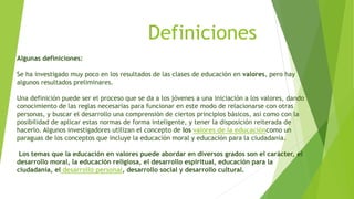 Algunas definiciones:
Se ha investigado muy poco en los resultados de las clases de educación en valores, pero hay
algunos resultados preliminares.
Una definición puede ser el proceso que se da a los jóvenes a una iniciación a los valores, dando
conocimiento de las reglas necesarias para funcionar en este modo de relacionarse con otras
personas, y buscar el desarrollo una comprensión de ciertos principios básicos, así como con la
posibilidad de aplicar estas normas de forma inteligente, y tener la disposición reiterada de
hacerlo. Algunos investigadores utilizan el concepto de los valores de la educacióncomo un
paraguas de los conceptos que incluye la educación moral y educación para la ciudadanía.
Los temas que la educación en valores puede abordar en diversos grados son el carácter, el
desarrollo moral, la educación religiosa, el desarrollo espiritual, educación para la
ciudadanía, el desarrollo personal, desarrollo social y desarrollo cultural.
Definiciones
 