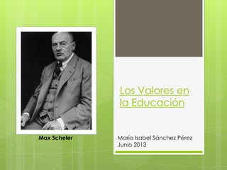 Los Valores en
la Educación
María Isabel Sánchez Pérez
Junio 2013
Max Scheler
 