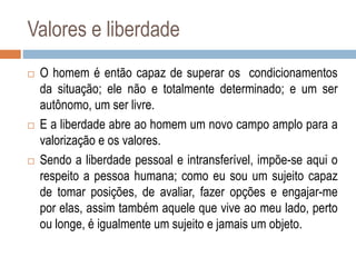 Valores e liberdade
 O homem é então capaz de superar os condicionamentos
da situação; ele não e totalmente determinado; e um ser
autônomo, um ser livre.
 E a liberdade abre ao homem um novo campo amplo para a
valorização e os valores.
 Sendo a liberdade pessoal e intransferível, impõe-se aqui o
respeito a pessoa humana; como eu sou um sujeito capaz
de tomar posições, de avaliar, fazer opções e engajar-me
por elas, assim também aquele que vive ao meu lado, perto
ou longe, é igualmente um sujeito e jamais um objeto.
 