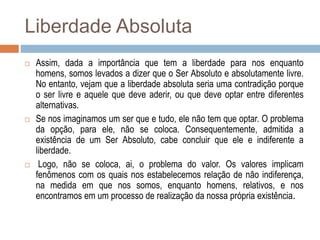 Liberdade Absoluta
 Assim, dada a importância que tem a liberdade para nos enquanto
homens, somos levados a dizer que o Ser Absoluto e absolutamente livre.
No entanto, vejam que a liberdade absoluta seria uma contradição porque
o ser livre e aquele que deve aderir, ou que deve optar entre diferentes
alternativas.
 Se nos imaginamos um ser que e tudo, ele não tem que optar. O problema
da opção, para ele, não se coloca. Consequentemente, admitida a
existência de um Ser Absoluto, cabe concluir que ele e indiferente a
liberdade.
 Logo, não se coloca, ai, o problema do valor. Os valores implicam
fenômenos com os quais nos estabelecemos relação de não indiferença,
na medida em que nos somos, enquanto homens, relativos, e nos
encontramos em um processo de realização da nossa própria existência.
 