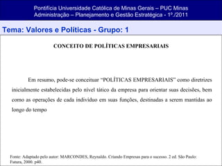 Pontifícia Universidade Católica de Minas Gerais – PUC Minas Administração – Planejamento e Gestão Estratégica - 1º./2011 Tema: Valores e Políticas - Grupo: 1 CONCEITO DE POLÍTICAS EMPRESARIAIS Em resumo, pode-se conceituar “POLÍTICAS EMPRESARIAIS” como diretrizes inicialmente estabelecidas pelo nível tático da empresa para orientar suas decisões, bem como as operações de cada indivíduo em suas funções, destinadas a serem mantidas ao longo do tempo  Fonte: Adaptado pelo autor: MARCONDES, Reynaldo. Criando Empresas para o sucesso. 2 ed. São Paulo: Futura, 2000. p40. 