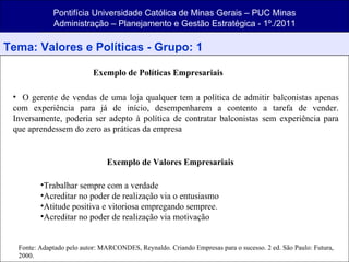 Pontifícia Universidade Católica de Minas Gerais – PUC Minas Administração – Planejamento e Gestão Estratégica - 1º./2011 Tema: Valores e Políticas - Grupo: 1 Exemplo de Políticas Empresariais O gerente de vendas de uma loja qualquer tem a política de admitir balconistas apenas com experiência para já de início, desempenharem a contento a tarefa de vender. Inversamente, poderia ser adepto à política de contratar balconistas sem experiência para que aprendessem do zero as práticas da empresa  Exemplo de Valores Empresariais Trabalhar sempre com a verdade Acreditar no poder de realização via o entusiasmo Atitude positiva e vitoriosa empregando sempree. Acreditar no poder de realização via motivação Fonte: Adaptado pelo autor: MARCONDES, Reynaldo. Criando Empresas para o sucesso. 2 ed. São Paulo: Futura, 2000. 