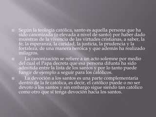  Según la teología católica, santo es aquella persona que ha
sido canonizada (o elevada a nivel de santo) por haber dado
muestras de la vivencia de las virtudes cristianas, a saber, la
fe, la esperanza, la caridad, la justicia, la prudencia y la
fortaleza, de una manera heróica y que además ha realizado
milagros.
 La canonización se refiere a un acto solemne por medio
del cual el Papa decreta que esa persona difunta ha sido
admitida entre la lista de los santos y por lo tanto puede
fungir de ejemplo a seguir para los católicos.
 La devoción a los santos es una parte complementaria
dentro de la fe católica, es decir, el católico puede o no ser
devoto a los santos y sin embargo sigue siendo tan católico
como otro que sí tenga devoción hacia los santos.
 
