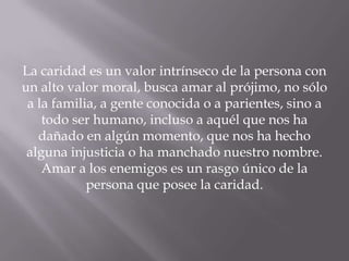 La caridad es un valor intrínseco de la persona con
un alto valor moral, busca amar al prójimo, no sólo
a la familia, a gente conocida o a parientes, sino a
todo ser humano, incluso a aquél que nos ha
dañado en algún momento, que nos ha hecho
alguna injusticia o ha manchado nuestro nombre.
Amar a los enemigos es un rasgo único de la
persona que posee la caridad.
 
